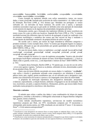 aguassuzinho, baguaçuzinho, buritizinho, cambarazinho, caraguazinho, carandazinho,
sucurizinho, taquaralzinho e tarumãzinho.
        Como exemplo de topônimo híbrido com sufixo aumentativo, temos, em nossos
dados, o nome pindaivão, formado pelo acréscimo do sufixo aumentativo –ão. Sobre este tipo
de formação, Rio-Torto (1998, p. 161) destaca que “abundam em português os nomes
sufixados em –ão derivados de bases nominais. De acordo com a autora, a operação
semântica associada à regra que os gera pode ser definida como uma operação de intensidade
ou de aumento de alguma ou de algumas das propriedades designadas pela base.
        Destacamos, porém, que a formação dos topônimos híbridos de maior ocorrência em
nosso corpus foi a que se refere aos locativos. Segundo Rio-Torto (1998, p. 176), “o estatuto
morfoderivacional dos diferentes tipos de locativos do português só pode ser explicado à luz
da estrutura morfológica e semântica dos nomes que lhes servem de base e mediante o
conhecimento da identidade estrutural e da própria história do sufixo em jogo”
        De acordo com a autora, por nomes de lugar entendem-se diferentes categorias e
produtos nominais. Como exemplo disso, temos “os nomes que designam lugares ou espaços,
que integram, albergam ou que são preenchidos por grande quantidade do número de base”
(RIO TORTO, 1998, p. 179).
        No caso de nossos dados, temos os topônimos: acurizal, angical, bacaiuval,buritizal,
cambarazal, carandazal, guanandizal, indaial, mangabal, pindaival, pirizal, piuval,
sucupiral, tabocal e taquaral.
        Outro exemplo de locativo é o caso do topônimo pitangueira, “locativo não deverbal
que designa local/objeto continente de número de base; local/objeto/receptáculo [...]; local ou
objeto onde se guarda, existe ou [...] está depositado o número de base” (RIO-TORTO, 1998,
p. 182).
        A respeito dessa formação, Basílio (2009, p. 75) aponta que, no caso do uso do sufixo
–eiro/a com agentes vegetais, “incluem-se as plantas, sobretudo árvores, denominadas a partir
de seu produto (fruta, flor, etc.)”.
        Outro caso de termo híbrido encontrado em nossos dados é o topônimo “cipolândia”,
cujo sufixo (–lândia) é geralmente utilizado como pospositivo em referência a locativos
pátrios (terra, país, região), porém acreditamos que, ao ser utilizado com o designativo cipó,
perdeu essa característica de locativo e passou a ser empregado como ideia de coletividade.
        A propósito da motivação toponímica dos designativos destacados, procuramos
evidenciar, especialmente, a relação homem, ambiente e linguagem no ato da nomeação. Para
isso, recorremos, em parte, a aspectos históricos. Destacamos, porém, que nossos dados foram
analisados numa perspectiva sincrônica e não diacrônica.

Materiais e métodos

         O método para coleta e análise dos dados é uma combinatória de leitura de mapas
cartográficos, consultas a dicionários e bibliografia relacionada às línguas/famílias indígenas
tupi, guarani, terena e kadiwéu.
         Como método classificatório toponímico, servimo-nos do modelo taxionômico
toponímico proposto por Dick, em 1975, inicialmente composto por 19 taxonomias e
reformulado, pela mesma autora, em 1990, resultando em um total de 27 taxes: 11 de natureza
física85 e 16 de natureza antropocultural86.

85
   Classificam-se como designativos de natureza física os nomes ligados ao ambiente físico, como: rios, lagos,
rochas, córregos, cachoeiras, morros, vazantes, corixos e serras. Nessa categoria, Dick (1990, p. 31-32) apresenta
11 taxonomias, de acordo com a natureza do objeto a que se refere.
86
   Classificam-se como taxonomias de natureza antropocultural os designativos que dizem respeito às atividades
do homem e da sociedade no qual este está inserido, em seus aspectos históricos e socioculturais.
                                                                                                             174
 