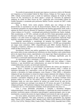 Na ocasião de apresentação do projeto para ingresso no processo seletivo do Mestrado
em Linguística na Universidade Federal de Mato Grosso, Câmpus de Três Lagoas, no ano
2008, voltado exclusivamente para o estudo de topônimos indígenas do Estado de Mato
Grosso do Sul, encontrava-se em aberto apenas o projeto do “Glossário de topônimos
indígenas do estado de Mato Grosso do Sul”, organizado pela Universidade Federal da
Grande Dourados e coordenado pela professora Marilze Tavares, iniciado em 2007 e ainda
sem conclusão.
        Hoje, no Brasil, vários outros projetos voltados para esse enfoque já foram
desenvolvidos ou encontram-se em fase de desenvolvimento. Dentre eles, podemos citar o
Vocabulário geográfico de origem indígena brasileira das famílias tupi-guarani, karib, aruak e
algumas do tronco macro-jê, presente na Toponímia, o projeto ATITO – Atlas toponímico de
origem indígena do Tocantins – coordenado pela professora Karylleila dos Santos Andrade.
Mais recentemente, no 58º GEL, realizado em julho de 2010, foram apresentados painéis de
Iniciação Científica com enfoque nos zootopônimos e hidrotopônimos de origem ou base
indígena e um sobre termos de origem tupi, orientados pela pesquisadora Aparecida Negri
Isquerdo, vinculados aos projetos ATEMS e ALIB, coordenados pela mesma pesquisadora.
        Seguindo parcialmente a metodologia de pesquisa dos projetos citados, para
levantamento do corpus, utilizamos os mapas digitais na escala 1: 125.000, que correspondem
aos mapas rurais estatísticos -MRU- disponibilizados pelo IBGE -Instituto Brasileiro de
Geografia e Estatística, referentes aos municípios de Aquidauana, Corumbá e Miranda, no
estado de Mato Grosso do Sul.
        Inicialmente, fizemos uma análise quantitativa dos termos possivelmente indígenas,
pois muitos deles já eram conhecidos por referências em obras literárias e pelo conhecimento
prévio da origem desses nomes, especialmente os de origem tupi. Depois procedemos a uma
análise qualitativa desses dados a fim de analisar a etimologia, significado, grau de
recorrência e a motivação toponímica dos designativos.
        As informações sobre a etimologia e o significado dos topônimos foram retiradas de
dicionários de línguas indígenas, obras literárias voltadas para esse enfoque e relatos
históricos, o que possibilitou que conhecêssemos um pouco da história desses nomes e
compreendêssemos, em parte, sua motivação toponímica.
        Nossa coleta procedeu a um levantamento preliminar dos termos que designam os
acidentes físicos e humanos da região citada. Em uma primeira coleta, o número de
topônimos destacados foi o equivalente a cerca de 500 nomes, porém, após uma primeira
consulta a dicionários de língua portuguesa, como Houaiss e Villar (2001), e dicionários
indígenas de tupi, descartamos os nomes de origem comprovadamente não indígena e ficamos
com os dados apresentados como tal, ou de origem obscura, a fim de empreender futuras
consultas a dicionários indígenas de tupi, guarani e kadiwéu. O número resultante dessa
primeira análise foi o total de 350 termos, divididos entre acidentes físicos e humanos.
Entretanto, tendo em vista nosso objetivo de realizar um estudo lexical de cada um dos
topônimos, preferimos nos restringir a um número de 195 termos, dos quais 31 são híbridos,
indígena-português, 100 topônimos indígenas foram apresentados em fichas e 51 termos, por
se repetirem em 2 ou 3 dos municípios estudados, foram apresentados uma única vez.
        Com o corpus delimitado, procedemos a consultas a dicionários bilíngues
indígena/português, a fim de comprovar a etimologia e o significado dos termos levantados. A
princípio, recorremos apenas a dicionários tupi-português e guarani-português, uma vez que,
notoriamente, a maioria dos nomes de origem indígena é proveniente do tupi ou do guarani.
        Em nossa análise, procuramos priorizar as informações referentes ao significado e à
etimologia dos topônimos. Para tanto, elencamos as acepções apresentadas nas seguintes
obras: Taunay (1875), Sampaio (1901), Mendes (1942), Dias (1970), Barbosa (1970), Kathib
(1972), Cruz (1979), Tibiriçá (1984), Cunha (1982), Tibiriçá (1989), Guasch& Ortiz (1996),
                                                                                          175
 