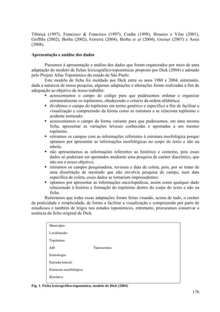 Tibiriçá (1997), Francisco & Francisco (1997), Cunha (1998), Houaiss e Vilar (2001),
Griffths (2002), Borba (2002), Ferreira (2004), Borba et al (2004), Greiser (2007) e Assis
(2008).

Apresentação e análise dos dados

        Passemos à apresentação e análise dos dados que foram organizados por meio de uma
adaptação do modelo de fichas lexicográfico-toponímicas proposto por Dick (2004) e adotado
pelo Projeto Atlas Toponímico do estado de São Paulo.
        Este modelo de ficha foi moldado por Dick entre os anos 1980 e 2004, entretanto,
dada a natureza de nossa pesquisa, algumas adaptações e alterações foram realizadas a fim de
adequação ao objetivo de nosso trabalho:
           acrescentamos o campo do código para que pudéssemos ordenar e organizar
           estruturalmente os topônimos, obedecendo o critério da ordem alfabética;
           dividimos o campo do topônimo em termo genérico e específico a fim de facilitar a
           visualização e compreensão da forma como se estrutura e se relaciona topônimo e
           acidente nomeado;
           acrescentamos o campo da forma variante para que pudéssemos, em uma mesma
           ficha, apresentar as variações lexicais conhecidas e apontadas a um mesmo
           topônimo,
           retiramos os campos com as informações referentes à estrutura morfológica porque
           optamos por apresentar as informações morfológicas no corpo do texto e não na
           tabela;
           não apresentamos as informações referentes ao histórico e contexto, pois esses
           dados só poderiam ser apontados mediante uma pesquisa de caráter diacrônico, que
           não era o nosso objetivo;
           retiramos os campos pesquisadora, revisora e data de coleta, pois, por se tratar de
           uma dissertação de mestrado que não envolvia pesquisa de campo, nem data
           específica de coleta, esses dados se tornariam improcedentes;
           optamos por apresentar as informações enciclopédicas, assim como qualquer dado
           relacionado à história e formação do topônimo dentro do corpo do texto e não na
           ficha.
        Reiteramos que todas essas adaptações foram feitas visando, acima de tudo, o caráter
da praticidade e simplicidade, de forma a facilitar a visualização e compreensão por parte de
estudiosos e também de leigos nos estudos toponímicos, entretanto, procuramos conservar a
essência da ficha original de Dick.




Fig. 1. Ficha lexicográfico-toponímica, modelo de Dick (2004)
                                                                                          176
 