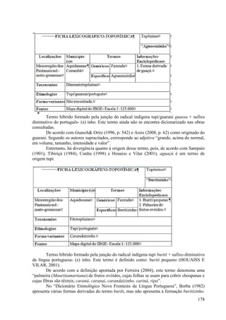 Termo híbrido formado pela junção do radical indígena tupi/guarani guassu + sufixo
diminutivo do português- (z) inho. Este termo ainda não se encontra dicionarizado nas obras
consultadas.
       De acordo com Guasch& Ortiz (1996, p. 542) e Assis (2008, p. 62) como originado do
guarani. Segundo os autores supracitados, corresponde ao adjetivo “grande, acima do normal,
em volume, tamanho, intensidade e valor”.
       Entretanto, há divergência quanto à origem desse termo, pois, de acordo com Sampaio
(1901), Tibiriçá (1984), Cunha (1998) e Houaiss e Vilar (2001), aguaçú é um termo de
origem tupi.




        Termo híbrido formado pela junção do radical indígena tupi buriti + sufixo diminutivo
da língua portuguesa- (z) inho. Este termo é definido como: buriti pequeno (HOUAISS E
VILAR, 2001).
        De acordo com a definição apontada por Ferreira (2004), este termo denomina uma
“palmeira (Mauritiamartiana) de frutos ovóides, cujas folhas se usam para cobrir choupanas e
cujas fibras são têxteis; caraná, caranaí, carandaizinho, cariná, ripa”.
        No “Dicionário Etimológico Nova Fronteira da Língua Portuguesa”, Borba (1982)
apresenta várias formas derivadas do termo buriti, mas não apresenta a formação buritizinho.
                                                                                         178
 