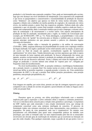 produção é o de formular uma expressão completa. Claro, pode ser interrompida pelo ouvinte,
logo que este alcançar um nível satisfatório de interpretação. Essa expectativa de completude
é que levou os pesquisadores a caracterizarem a incrementalidade da produção do discurso
como “dinâmica”, um adjetivo que aparece no título de várias teorias relevantes. Então,
enquanto a falante está a trabalhar em tarefas paralelas de cognição e de expressão em vários
níveis, ela também projeta o ponto final das respectivas unidades. Embora ainda não saiba
exatamente o que vai preceder o ponto final (estando o trabalho cognitivo ainda por fazer), a
falante está comprometida, dada a construção sintática que já está a empregar, a encarar certos
tipos de continuação e de encerramento e a excluir outros. Este aspecto antecipatório da
produção da fala foi analisado, inicialmente para o inglês, na Análise da Conversação (por
exemplo, por SCHEGLOFF, 1987, p. 71). Nesta abordagem, a projetabilidade é vista como
um aspecto chave da “gestão” da conversa para as falantes e também para os ouvintes que
querem antecipar momentos em que possam assumir a palavra (os chamados lugares
relevantes de transição).
        Em certos estudos sobre a interação da gramática e da análise da conversação
(TANAKA, 2000), surgiram diferenças de projetabilidade de acordo com a tipologia sintática
da língua analisada. Em inglês o predicado ocorre relativamente cedo na oração, ao passo que
ele ocorre no final da oração em japonês, eventualmente seguido de “pensamentos
suplementares” de vários tipos. Tanaka demonstra que ouvintes japoneses que estão à espera
de uma transição de turno esperam pelo predicado. Se houver sobreposição dos turnos em
japonês, acontece exclusivamente durante a produção de unidades pós-predicado – em GDF,
tratar-se-ia de um ato discursivo adicional. Assim, a falante será isenta de interrupções até se
chegar ao predicado; o ouvinte adotará uma atitude de “esperar para ver”, mitigada por
frequentes sinais de reconhecimento.
        No nível morfossintático da GDF, as posições sintáticas e morfológicas fundamentais
são a posição inicial e a posição final. Em muitas teorias já existe a ideia de uma posição
inicial que define as posições seguintes: a segunda posição, a terceira, etc. Uma caraterística
interessante da GDF é a de que a posição final define posições precedentes, uma posição
penúltima, uma posição pré-penúltima, etc.:

(4)   PI ... PI+1 ... PI+2 ......................................... PF-2 ... PF-1 ... PF


Esta imagem em espelho, por assim dizer, permite um tipo de contagem regressiva que seja
comparável com a atitude do ouvinte em japonês e possivelmente em todas as línguas com o
verbo em posição final.

Priming

       Passemos agora ao priming, um efeito psicológico relacionado com a memória
implícita pelo qual a exposição a certos estímulos afeita a resposta a estímulos posteriores.
Ver-se-á a relevância deste conceito para a relação entre gramática e psicologia. A arquitetura
da GDF implica que cada enunciado é uma criação inteiramente nova, que emerge do
componente conceitual como uma estrutura interligada de conceitos. O processo de
formulação traduz esta estrutura conceitual em duas representações, uma semântica e uma
pragmática. Do ponto de vista gramatical, tudo isso é irrepreensível. No entanto, esse
procedimento cria dificuldades para quem tente compartilhar práticas de trabalho com
psicólogos, que estão se tornando cada vez mais impressionados pelo fato de os enunciados
envolverem um elevado grau de reutilização de elementos que já ocorreram na interação em
que eles estão situados. Para qualquer enunciado, surge a questão de até que ponto é novo e
                                                                                             17
 