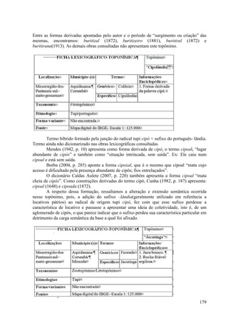 Entre as formas derivadas apontadas pelo autor e o período de “surgimento ou criação” das
mesmas, encontramos: buritizal (1872), buritizeiro (1881), buritiral (1872) e
buritirana(1913). As demais obras consultadas não apresentam este topônimo.




        Termo híbrido formado pela junção do radical tupi cipó + sufixo do português- lândia.
Termo ainda não dicionarizado nas obras lexicográficas consultadas.
        Mendes (1942, p. 10) apresenta como forma derivada de cipó, o termo cipoal, “lugar
abundante de cipós” e também como “situação intrincada, sem saída”. Ex: Ele caiu num
cipoal e está sem saída.
        Borba (2004, p. 285) aponta a forma cipozal, que é o mesmo que cipoal “mata cujo
acesso é dificultado pela presença abundante de cipós; fios entrelaçados”.
        O dicionário Caldas Aulete (2007, p. 220) também apresenta a forma cipoal “mata
cheia de cipós”. Como construções derivadas do termo cipó, Cunha (1982, p. 187) apresenta:
cipoal (1648) e cipoada (1872).
        A respeito dessa formação, ressaltamos a alteração e extensão semântica ocorrida
nesse topônimo, pois, a adição do sufixo –lândia(geralmente utilizado em referência a
locativos pátrios) ao radical de origem tupi cipó, fez com que esse sufixo perdesse a
característica de locativo e passasse a apresentar uma ideia de coletividade, isto é, de um
aglomerado de cipós, o que parece indicar que o sufixo perdeu sua característica particular em
detrimento da carga semântica da base a qual foi afixado.




                                                                                          179
 