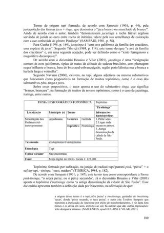 Termo de origem tupi formado, de acordo com Sampaio (1901, p. 64), pela
justaposição das formas jacu + tinga, que denomina o “jacu branco ou manchado de branco”.
Ainda de acordo com o autor, também “denominavam jacutinga a rocha friável argilosa
servindo de jazida ao ouro entre rocha de itabirira, talvez pela sua semelhança de coloração
com a ave conhecida do gênero Penélope” (SAMPAIO, 1901, p. 58).
        Para Cunha (1998, p. 169), jacutinga é “uma ave galiforme da família dos cracídeos,
uma espécie de jacu”. Segundo Tibiriçá (1984, p. 114), este termo designa “a ave da família
dos cracídeos” e, em uma segunda acepção, pode ser definido como o “xisto ferruginoso e
maganífero decomposto”.
        De acordo com o dicionário Houaiss e Vilar (2001), jacutinga é uma “designação
comum às aves galiformes, típica de matas de altitude do sudeste brasileiro, com plumagem
negra brilhante e branca, base do bico azul-esbranquiçado, região perioftálmica nua e branca e
barbela larga e vermelha”.
        Segundo Navarro (2006), existem, no tupi, alguns adjetivos ou mesmo substantivos
que funcionam como pospositivos na formação de muitos topônimos, como é o caso dos
substantivos tyba, tinga e pora.
        Sobre esses pospositivos, o autor aponta o uso do substantivo tinga, que significa
“branco, brancura”, na formação de muitos de nossos topônimos, como é o caso de jacutinga,
itatinga, entre outros.




        Topônimo formado por sufixação, na junção do radical tupi/guarani pirá, “peixe” + o
sufixo tupi, –tininga, “seco, maduro” (TIBIRIÇA, 1984, p. 182).
        De acordo com Sampaio (1901, p. 147), este termo tem como correspondente a forma
pirá-tininga, “o secca peixe, ou o peixe seccando”. Já o dicionário Houaiss e Vilar (2001)
aponta o topônimo Piratininga como “a antiga denominação da cidade de São Paulo”. Esse
dicionário apresenta também a definição dada por Nascentes, na afirmação de que:


                       a origem desse termo é o tupi pi'ra 'peixe' e (mo)tininga, gerúndio de (mo)tining
                       'secar', donde 'peixe secando, o seca peixe'; o autor cita Teodoro Sampaio que
                       transmite a explicação de Anchieta: por efeito de transbordamentos, o rio deita fora
                       peixes e os deixa em seco, expostos ao sol; há autores que dão outras explicações:
                       leito desigual e sinuoso. (NASCENTES, apud HOUAISS E VILAR, 2001)


                                                                                                      180
 