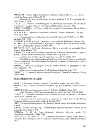 BASÍLIO, M. Formação de palavras na língua escrita e na língua falada. In: ______. Teoria
lexical. São Paulo: Ática, 2000, p. 81-89.
______. Formação de classes de palavras no português do Brasil. 2. ed., 2ª reimpressão. São
Paulo: Contexto, 2009.
COSTA, I. B. Processos morfofonológicos na morfologia derivacional. In: ILARI, R.
Gramática do português falado. 4. ed. Campinas, SP: Editora da Unicamp, 2002.
CUNHA, C.; CINTRA, L. L. Nova gramática do português contemporâneo. Rio de Janeiro:
Nova Fronteira, 1985.
DICK, M. V. P. A. Toponímia e antroponímia no Brasil. Coletânea de Estudos. 2. ed. São
Paulo: USP, 1990.
______. Toponímia e línguas indígenas do Brasil. Estudos Avançados. V.8(22) p. 435-436,
São Paulo: USP, 1994.
DIETRICH, W; NOLL.V. (orgs). O português e o tupi no Brasil. São Paulo: Contexto, 2010.
NAVARRO, E. A. Método moderno de tupi antigo: a língua do Brasil dos primeiros séculos.
3. ed. rev. e aperfeiçoada. São Paulo: Global, 2006.
RIO-TORTO, G. M. Morfologia derivacional: Teoria e aplicação ao português. Porto:
Portugal: Editora Porto, 1998.
RODRIGUES, A. D. Fonética histórica tupi-guarani: diferenças fonéticas entre o tupi e o
guarani. Arquivos do Museu Paranaense: Curitiba, 1945. IV p. 333-354.
______. A composição em tupi. Separata da Revista Logos, nº14: Curitiba, 1951.
______. Contribuição para a etimologia dos brasileirismos. Revista Portuguesa de Filologia.
Coimbra: Instituto de Estudos Românicos, Faculdade de Letras da Universidade de Coimbra.
1958. Vol. 9, p. 1-54.
SAMPAIO, T. O tupi na geographia nacional. Instituto Histórico e geográphico de São
Paulo: São Paulo, 1901.
______. O tupi na geographia nacional. 5. ed. São Paulo: Editora Nacional, 1987.
TAUNAY, A. E. Scenas de viagem-Memória Descriptiva. Tipografia Americana: Rio de
Janeiro, 1868.

DICIONÁRIOS CONSULTADOS

ASSIS, C. F. Dicionário Guarani- Português. 2. ed. Edição própria: São Paulo, 2008.
BARBOSA, A. L. Pequeno vocabulário Português-Tupi. Rio de Janeiro: Livraria São José,
1970.
BORBA, F. S. Dicionário de usos do português do Brasil. São Paulo: Ática, 2002.
______. et al. Dicionário UNESP do português contemporâneo. São Paulo: UNESP, 2004.
CUNHA, A. G. Dicionário etimológico Nova Fronteira da língua portuguesa. 2. ed. Rio de
Janeiro: Nova Fronteira, 1982.
______. Dicionário histórico das palavras portuguesas de origem tupi. 4. ed. Brasília:
Companhia Melhoramentos: Universidade de Brasília, 1998.
CRUZ, G. L. Dicionário das plantas úteis do Brasil. Rio de Janeiro: Civilização Brasileira S.
A, 1979.
DIAS, G. Dicionário da língua tupi - chamada língua geral dos indígenas do Brasil. Rio de
Janeiro: Livraria São José, 1970.
FERREIRA, A. B. H. Novo dicionário eletrônico Ferreira versão 5.0.
EditoraPositivoInformática LTDA, 2004.
FRANCISCO, C. S; FRANCISCO, M. A. Pequeno dicionário da língua Terena Vemó’U:
Dicionário Aruak-Português para I e II graus. Campo Grande, MS: EditoraRuy Barbosa,
1997.

                                                                                         182
 