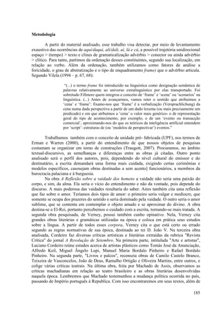 Metodologia

        A partir do material analisado, esse trabalho visa detectar, por meio de levantamento
exaustivo das ocorrências de aqui/daqui, ali/dali, aí, lá e cá, a possível trajetória unidirecional
espaço > (tempo) > texto e clines de gramaticalização advérbio > conector ou ainda advérbio
> clítico. Para tanto, partimos da ordenação desses constituintes, segundo sua localização, em
relação ao verbo. Além da ordenação, também utilizamos como fatores de análise a
foricidade, o grau de abstratização e o tipo de enquadramento frame) que o advérbio articula.
Segundo Vilela (1994 – p. 67, 68):

                   “(...) o termo frame foi introduzido na linguística como designação semântica de
                  palavras relativamente ao universo extralinguístico por elas transportado. Foi
                  sobretudo Fillmore quem integrou o conceito de ‘frame’ e ‘scene’ ou ‘scenarios’ na
                  linguística. (...) Antes de avançarmos, vamos reter o sentido que atribuímos a
                  ‘cena’ e ‘frame’: fixamo-nos que ‘frame’ é a verbalização (Versprachlichung) da
                  cena numa dada perspectiva a partir de um dado lexema (ou mais precisamente um
                  predicado) e em que atrbuímos a ‘cena’ o valor mais genérico- o de representação
                  geral do tipo de acontecimento, por exemplo, o de um ‘evento ou transacção
                  comercial’, aproximando-nos do que os teóricos da inteligência artificial entendem
                  por ‘script’: estruturas de (ou ‘modelos de perspectivar’) eventos.”

        Trabalhamos também com o conceito de unidade pré- fabricada (UPF), nos termos de
Erman e Warren (2000), a partir do entendimento de que nossos objetos de pesquisas
costumam se organizar em torno de construções (Traugott, 2007). Procuramos, no âmbito
textual-discursivo, as semelhanças e diferenças entre as obras já citadas. Outro ponto
analisado será o perfil dos autores, pois, dependendo do nível cultural do emissor e do
destinatário, a escrita demandará uma forma mais cuidada, exigindo certas cerimônias e
modelos específicos, casosejam obras destinadas a sem acento] funcionários, a membros da
burocracia palaciana e à burguesia.
        Na obra A Reflexão sobre a vaidade dos homens a vaidade não seria uma paixão do
corpo, e sim, da alma. Ela seria o vício do entendimento e não da vontade, pois depende do
discurso. A mais poderosa das vaidades resultaria do saber. Aires também cita uma reflexão
que faz sobre o amor. Teríamos dois tipos de amor: o primeiro seria vulgar e medíocre, que
somente se ocupa dos prazeres do sentido e seria dominado pela vaidade. O outro seria o amor
sublime, que se contenta em contemplar o objeto amado e se aproximar do divino. A obra
destina-se a El-Rei, portanto percebemos o cuidado com a escrita, tornando-se mais tratada. A
segunda obra pesquisada, de Verney, possui também cunho opinativo. Nela, Verney cita
grandes obras literárias e gramáticas utilizadas na época e coloca em prática seus estudos
sobre a língua. A partir de todos esses corpora, Verney cita o que está certo ou errado
segundo as regras normativas de sua época, destinada ao rei D. João V. Na terceira obra
analisada, Cordeiro faz diversas críticas artísticas e literárias extraídas da rubrica "Revista
Crítica" do jornal A Revolução de Setembro. Na primeira parte, intitulada "Arte e artistas",
Luciano Cordeiro reúne estudos acerca de artistas plásticos como Tomás José da Anunciação,
Alfredo Keil, Miguel Ângelo Lupi, Manuel Maria Bordalo Pinheiro e Rafael Bordalo
Pinheiro. Na segunda parte, "Livros e palcos", recenseia obras de Camilo Castelo Branco,
Teixeira de Vasconcelos, João de Deus, Ramalho Ortigão e Oliveira Martins, entre outros, e
colige várias críticas teatrais. Na última obra, feita por Machado de Assis, observamos as
críticas machadianas em relação ao teatro brasileiro e as obras literárias desenvolvidas
naquela época. Lembremos que Machado testemunhou a mudança política ocorrida no país,
passando de Império português à Republica. Com isso encontraremos em seus textos, além de

                                                                                               185
 