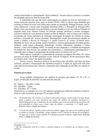 críticas relacionadas ao estereótipode “herói romântico”, haverá críticas à postura e a conduta
da sociedade carioca no final do século XIX.
         É importante citar que não houve preocupação em relação ao local de nascimento e à
forma escrita dos mesmos, pois, entre os séculos XVIII e XIX, as classes mais abastadas que
residiam no Brasil levavam seus filhos para estudar na metrópole, Portugal Portanto, não há
como diferenciar a escrita entre Português Brasileiro (PB) e o Português de Portugal (PP).
Matias Aires, por exemplo, fora um filósofo e escritor brasileiro e fez sua vida em Portugal. O
segundo autor, Luis Antonio Verney, foi filósofo, teólogo, professor e escritor português.
Luciano Cordeiro fez seus primeiros estudos na Ilha da Madeira, onde se fixou com a família.
Licenciado em Letras participou da comissão encarregada do projeto de reforma do ensino
artístico e formação dos museus nacionais. Desempenhou cargos governamentais ligados ao
ensino e fundou a Revista de Portugal e o jornal Comércio de Lisboa. O último autor,
Machado de Assis, foi um grande escritor brasileiro e escreveu praticamente em todos gêneros
literários, sendo poeta, romancista, dramaturgo, cronista, folhetinista, jornalista e crítico
literário. Como cita Goldberg (1995): “O sentido de uma expressão é o resultado da integração
do sentido dos itens lexicais nos sentidos das construções; o conhecimento extralinguístico é
requerido para se chegar à interpretação do sentido maior no contexto de uso”89.
         Outro aspecto verificado é a quantidade de caracteres ou páginas das obras. Os textos
possuem em torno de 50.000 caracteres ou por volta de 70 páginas. Assim procuramos obter
um número mais “exato” dos dados levantados.
         Nesses corpora, buscou-se observar as ocorrências dos advérbios com base em duas
variáveis: posição e referenciação dos advérbios locativos. A partir de agora será feita uma
exposição acerca dessas duas variaveis, começando pela ordenação do advérbio em relação ao
escopo.

Posições pré-verbais

        Nesse trabalho, distinguimos três padrões de posições pré-verbais: P1, P2 e P3. A
seguir, a indicação do advérbio em cada uma das posições.

P1= Sujeito + Advérbio+ Verbo
P2= Advérbio + Verbo
P3= Advérbio+ X90+ Verbo
Observem-se os exemplos em (1) e (2) indicam a posição pré-verbal dos advérbios locativos.
Nota-se a alta ocorrência da posição P2 no século XVIII.

(1)   “Acabando tudo com a morte, só a desonra não acaba; porque o labéu ainda vive mais do que
      quem o padece: por mais insensível que esteja um cadáver na sepultura (permita-se o
      hipérbole)lá parece que a lembrança de uma infâmia, que existe na memória dos que ficam, lhe
      está animando as cinzas, para o fazer capaz de aflição, e sentimento: (...)” (grifo meu) –
      Reflexão sobre a vaidade dos homens.

(2)   “A razão do esforço, regula-se pela razão da vaidade; daqui vem, que em um conflito grande,
      os ânimos se elevam, e arrebatam; porque algumas vezes é questão do destino de um Império;
      em lugar que o ardor é lento, quando só se disputa um posto ventajoso.”(grifo meu)- Reflexão
      sobre a vaidade dos homens.


89
 Tradução Livre
90
  Não são considerados como X os clíticos, a partícula negativa ou os advérbios que se referem a outro
advérbio.
                                                                                                   186
 