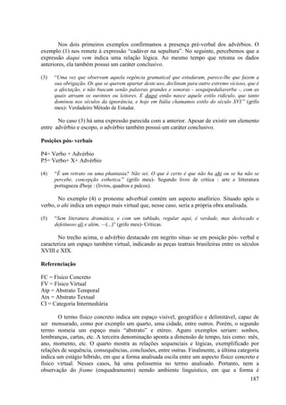 Nos dois primeiros exemplos confirmamos a presença pré-verbal dos advérbios. O
exemplo (1) nos remete à expressão “cadáver na sepultura”. No seguinte, percebemos que a
expressão daqui vem indica uma relação lógica. Ao mesmo tempo que retoma os dados
anteriores, ela também possui um caráter conclusivo.

(3)   “Uma vez que observam aquela regência gramatical que estudaram, parece-lhe que fazem a
      sua obrigação. Os que se querem apartar deste uso, declinam para outro extremo vicioso, que é
      a afectação, e não buscam senão palavras grandes e sonoras - sesquipedaliaverba -, com as
      quais atroam os ouvintes ou leitores. E daqui então nasce aquele estilo ridículo, que tanto
      dominou nos séculos da ignorância, e hoje em Itália chamamos estilo do século XVI.” (grifo
      meu)- Verdadeiro Método de Estudar.

       No caso (3) há uma expressão parecida com a anterior. Apesar de existir um elemento
entre advérbio e escopo, o advérbio também possui um caráter conclusivo.

Posições pós- verbais

P4= Verbo + Advérbio
P5= Verbo+ X+ Advérbio

(4)   “È um retrato ou uma phantasia? Não sei. O que é certo é que não ha ahi ou se ha não se
      percebe, concepção esthetica.” (grifo meu)- Segundo livro de crítica : arte e litteratura
      portugueza d'hoje : (livros, quadros e palcos).

       No exemplo (4) o pronome adverbial contém um aspecto anafórico. Situado após o
verbo, o ahi indica um espaço mais virtual que, nesse caso, seria a própria obra analisada.

(5)   “Sem literatura dramática, e com um tablado, regular aqui, é verdade, mas deslocado e
      defeituoso ali e além, —(...)” (grifo meu)- Críticas.

       No trecho acima, o advérbio destacado em negrito situa- se em posição pós- verbal e
caracteriza um espaço também virtual, indicando as peças teatrais brasileiras entre os séculos
XVIII e XIX.

Referenciação

FC = Físico Concreto
FV = Físico Virtual
Atp = Abstrato Temporal
Atx = Abstrato Textual
CI = Categoria Intermediária

       O termo físico concreto indica um espaço visível, geográfico e delimitável, capaz de
ser mensurado, como por exemplo um quarto, uma cidade, entre outros. Porém, o segundo
termo nomeia um espaço mais “abstrato” e etéreo. Aguns exemplos seriam: sonhos,
lembranças, cartas, etc. A terceira denominação aponta a dimensão de tempo, tais como: mês,
ano, momento, etc. O quarto mostra as relações sequenciais e lógicas, exemplificado por
relações de sequência, consequências, conclusões, entre outras. Finalmente, a última categoria
indica um estágio híbrido, em que a forma analisada oscila entre um aspecto físico concreto e
físico virtual. Nesses casos, há uma polissemia no termo analisado. Portanto, nem a
observação do frame (enquadramento) nemdo ambiente linguístico, em que a forma é
                                                                                               187
 