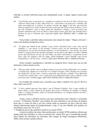 utilizada, se tornam suficientes para uma interpretação exata. A seguir, alguns trechos para
análise:

(6)   “Um histórico que, na presente era, contando as virtudes de um servo de Deus, dissesse que
      celebrava Missa todos os dias, tinha êxtasis etc., como falava com gente que o entendia, não
      tinha necessidade de se explicar. Se pudesse suceder que daqui a mil anos não houvesse
      Missa,ou aquele livro caísse em mãos de outra nação que não tivesse notícia de Missa, é certo
      que não entenderia o que se dizia, ainda que entendesse a língua, e seria necessário que
      primeiro entendesse que coisa era Missa e outros destes nomes, para dizer que entendia bem a
      história em que se achavam estas expressões.”(grifo meu) -Reflexão sobre a vaidade dos
      homens.

        Nesse trecho o advérbio indica claramente uma relação de tempo. “ Daqui a mil anos”,
indica uma distância temporal no texto.

(7)   “As águas que saltam de um rochedo, e que correm velozmente para o mar, antes que lá
      cheguem, (...) em outros só vão lavando a branca areia; em uns murmuram, em outros
      precipitam-se; em uns não encontram embaraço, correm facilmente, e com sossego, em outros
      detêm-se, porque passam por penedos desiguais; em uns parece que fogem, em outros também
      parece que descansam; em uns vão sem rodeio, em outros retrocedem, e se quebram em mil
      giros; aqui vão regando a flor do campo, alivão banhando o junco humilde; aqui correm
      transparentes, e ali vão turvas, e limosas” (grifo meu)- Reflexão sobre a vaidade dos homens.

       Nesse exemplo, enquadramos o advérbio na categoria físico virtual, pois seu uso não
determina o termo remete ao mar.

(8)   “Mas que muito, Senhor, que as vaidades estejam só aos pés de Vossa Majestade, se as virtudes
      o ocupam todo. Alguma vez se havia de ver a vaidade sem lugar. Têm os homens em si mesmos
      um espelho fiel, em que vêem, e sentem a impressão, que lhes faz a vaidade: Vossa Majestade
      só neste livro a pode sentir, e ver; e assim para Vossa Majestade saber o que a vaidade é, seria
      necessário que a estudasse aqui.” (grifo meu)- Reflexão sobre a vaidade dos homens

       No exemplo (8), notamos que o advérbio aqui indica o próprio livro que El- Rei lê a
obra. Outro caso de FC.

(9)   “A alta comédia apareceu logo depois, com O Demônio Familiar. Essa é uma comédia de
      maior alento; o autor abraça aí um quadro mais vasto. O demônio da comédia, o moleque
      Pedro, é o Fígaro brasileiro, menos as intenções filosóficas e os vestígios políticos do outro.”
      (grifo meu)- Críticas.

        Acima, vemos o advérbio locativo com uma característica mais "abstrata” e remetendo
ao texto “ O Demônio Familiar” mas também faz uma referência a um elemento do próprio
texto que é o nome da obra e, por fim, remete ainda ao momento em que a obra do autor
alcança determinado ponto de amadurecimento. Logo, É um caso híbrido, pois poderia ser
classificado como Atx, FC ou FV.
3. Tendências de uso dos advérbios locativos no século XVIII
        A partir da análise das duas obras pertencentes ao século XVIII, podemos afirmar que
grande parte dos advérbios se situa em posição pré- verbal (P2), que é considerada posição
mais regular dos advérbios em sincronias mais antigas da língua portuguesa (Martelotta,
2006), como mostra o gráfico abaixo.


                                                                                                 188
 