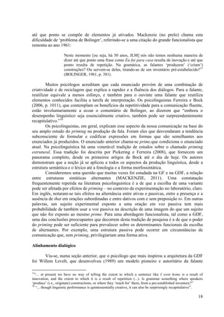 até que ponto se compõe de elementos já ativados. Mackenzie (no prelo) chama esta
dificuldade de ‘problema de Bolinger’, referindo-se a uma citação do grande funcionalista que
remonta ao ano 1961:

                     Neste momento [ou seja, há 50 anos, JLM] nós não temos nenhuma maneira de
                     dizer até que ponto uma frase como Eu fui para casa resulta de inovação e até que
                     ponto resulta de repetição. Na gramática, as falantes ‘produzem’ (‘criam’)
                     construções? Ou servem-se delas, tirando-as de um inventário pré-estabelecido?15
                     (BOLINGER, 1961, p. 381).

        Muitos psicólogos acreditam que cada enunciado provém de uma combinação de
criatividade e de reciclagem que explica a rapidez e a fluência dos diálogos. Para a falante,
reutilizar equivale a menos esforço, e também para o ouvinte uma falante que reutiliza
elementos conhecidos facilita a tarefa de interpretação. Os psicolinguistas Ferreira e Bock
(2006, p. 1011), que contemplam os benefícios da repetitividade para a comunicação fluente,
estão involuntariamente a ecoar o comentário de Bolinger, ao dizerem que “embora o
desempenho linguístico seja essencialmente criativo, também pode ser surpreendentemente
recapitulativo.”16
        Os psicolinguistas, em geral, explicam esse aspecto da nossa comunicação na base do
seu amplo estudo do priming na produção da fala. Foram eles que desvendaram a tendência
subconsciente de formular e codificar expressões em formas que são semelhantes aos
enunciados já produzidos. O enunciado anterior chama-se prime,que condiciona o enunciado
atual. Na psicolinguística há uma venerável tradição de estudos sobre o chamado priming
estrutural. Essa tradição foi descrita por Pickering e Ferreira (2008), que fornecem um
panorama completo, desde os primeiros artigos de Bock até o dia de hoje. Os autores
demonstram que a noção já se aplicou a todos os aspectos da produção linguística, desde a
estrutura semântica e o léxico até a fonologia e a forma morfossintática.
        Consideremos uma questão que muitas vezes foi estudada na GF e na GDF, a relação
entre estruturas sintáticas alternantes (MACKENZIE, 2011). Uma constatação
frequentemente repetida na literatura psicolinguística é a de que a escolha de uma variante
pode ser afetada por efeitos de priming – no contexto da experimentação no laboratório, claro.
Em inglês, notaram-se tais efeitos na alternância entre ativas e passivas, entre a presença e a
ausência de that em orações subordinadas e entre dativos com e sem preposição to. Em outras
palavras, um sujeito experimental exposto a uma oração em voz passiva tem mais
probabilidade de também usar a voz passiva na descrição de uma imagem do que um sujeito
que não foi exposto ao mesmo prime. Para uma abordagem funcionalista, tal como a GDF,
uma das conclusões preocupantes que decorrem desta tradição de pesquisa é a de que o poder
do priming pode ser suficiente para prevalecer sobre os determinantes funcionais da escolha
de alternantes. Por exemplo, uma estrutura passiva pode ocorrer em circunstâncias de
comunicação que, sem priming, privilegiariam uma forma ativa.

Alinhamento dialógico

      Viu-se, numa seção anterior, que o psicólogo que mais inspirou a arquitetura da GDF
foi Willem Levelt, que desenvolveu (1989) um modelo pioneiro e autoritário da falante

15
   “... at present we have no way of telling the extent to which a sentence like I went home is a result of
innovation, and the extent to which it is a result of repetition (...). Is grammar something where speakers
‘produce’ (i.e., originate) constructions, or where they ‘reach for’ them, from a pre-established inventory?”
16
    “... though linguistic performance is quintessentially creative, it can also be surprisingly recapitulative”.

                                                                                                              18
 