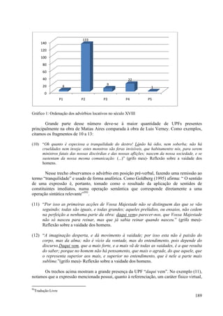 133
     140
     120
     100
      80
      60
      40                                               22
      20           4                       9
                                                                    1
       0
                  P1        P2           P3           P4          P5


Gráfico 1: Ordenação dos advérbios locativos no século XVIII

       Grande parte desse número deve se à maior quantidade de UPFs presentes
                                      deve-se
principalmente na obra de Matias Aires comparada à obra de Luis Verney. Como exemplos,
citamos os fragmentos de 10 a 13:

(10) “Oh quanto é especiosa a tranquilidade do destro! Lánão há ódio, nem soberba; não há
      Oh                                                       não
     crueldades nem inveja: estes monstros são feras invisíveis, que habitamentre nós, para serem
     ministros fatais das nossas discórdias e das nossas aflições; nascem da nossa sociedade, e se
     sustentam da nossa mesma comunicação: (...)” (grifo meu)- Reflexão sobre a vaidade dos
     homens.

        Nesse trecho observamos o advérbio em posição pré verbal, fazendo uma remissão ao
                        servamos                      pré-verbal,
termo “tranquilidade” e usado de forma anafórica. Como Goldberg (1995) afirma: “ O sentido
de uma expressão é, portanto, tomado como o resultado da aplicação de sentidos de
constituintes imediatos, numa operação semântica que corresponde diretamente a uma
                 ediatos,
operação sintática relevante”591.

(11) “Por isso as primeiras acções de Vossa Majestade não se distinguem das que se vão
      Por
     seguindo; todas são iguais, e todas grandes; aqueles prelúdios, ou ensaios, não cedem
     na perfeição a nenhuma parte da obra: daqui vemo parecer-nos, que Vossa Majestade
                                                                 nos,
     não só nasceu para reinar, mas que já sabia reinar quando nasceu. (grifo meu)-
                                                                     nasceu.”
     Reflexão sobre a vaidade dos homens.

(12) “A imaginação desperta, e dá movimento à vaidade; por isso esta não é paixão do
      A                             movimento
     corpo, mas da alma; não é vício da vontade, mas do entendimento, pois depende do
     discurso.Daqui vem, que a mais forte, e a mais vã de todas as vaidades, é a que resulta
                        ,
     do saber; porque no homem não há pensamento, que mais o agrade, do que aquele, que
                                        pensamento,
     o representa superior aos mais, e superior no entendimento, que é nele a parte mais
     sublime.”(grifo meu)- Reflexão sobre a vaidade dos homens.
                          -

      Os trechos acima mostram a grande presença da UPF “  “daqui vem”. No e exemplo (11),
notamos que a expressão mencionada possui, quanto à referenciação, um caráter físico virtual,

91
 Tradução Livre
                                                                                              189
 
