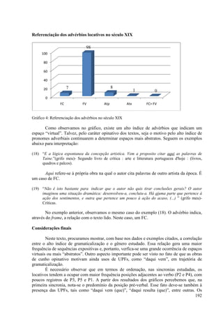 Referenciação dos advérbios locativos no século XIX

                               98
     100

      80

      60

      40

      20             7                          8
                                                             1         0
       0
                FC           FV           Atp          Atx        FC> FV


Gráfico 4: Referenciação dos advérbios no século XIX

       Como observamos no gráfico, existe um alto índice de advérbios que indicam um
espaço “virtual”. Talvez, pelo caráter opinativo dos textos, seja o motivo pelo alto índice de
                                                 dos
pronomes adverbiais continuarem a determinar espaços mais abstratos. Seguem os exemplos
abaixo para interpretação:

(18) “E a lógica espontanea da concepção artistica. Vem a proposito citar aqui as palavras de
      E
     Taine.”(grifo meu)- Segundo livro de crítica : arte e litteratura portugueza d'hoje : (livros,
     quadros e palcos).

      Aqui refere-se à própria obra na qual o autor cita palavras de outro artista da época. É
                  se
um caso de FC.

(19) “Não é isto bastante para indicar que o autor não quis tirar conclusões gerais? O autor
      Não
     imaginou uma situação dramática: desenvolveu concluiu-a. Há aíuma parte que pertence à
                                       desenvolveu-a,               uma
     ação dos sentimentos, e outra que pertence um pouco à ação do acaso, (...) ” (grifo meu)-
     Críticas.

        No exemplo anterior, observamos o mesmo caso do exemplo (18). O advérbio indica,
através do frame, a relação com o texto lido. Neste caso, um FC.
                ,

Considerações finais

        Neste texto, procuramos mostrar, com base nos dados e exemplos citados, a correlação
entre o alto índice de gramaticalização e o gênero estudado. Essa relação gera uma maior
frequência de sequências expositivas e, portanto, verfica se uma grande ocorrência de espaços
                                                  verfica-se
virtuais ou mais “abstratos”. Outro aspecto importante pode ser visto no fato de que as obras
                                            importante
de cunho opinativo motivam ainda usos de UPFs, como “daqui vem”, em trajetória de
gramaticalização.
        É necessário observar que em termos de ordenação, nas sincronias estudadas, os
locativos tendem a ocupar com maior frequência posições adjacentes ao verbo (P2 e P4), com
                                maior
poucos registros de P3, P5 e P1. A partir dos resultados dos gráficos percebemos que, na
primeira sincronia, nota-se o predomínio da posição pré verbal. Esse fato deve também à
                          se                           pré-verbal.         deve-se
presença das UPFs, tais como “daqui vem (que)”, “daqui resulta (que)”, entre outras. Os
                                                                                          192
 