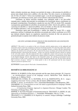 dados coletados mostram que, durante esse período de tempo, a não presença do advérbio aí
possui uma relação direta com o público- alvo das obras. Nos dois corpora, os destinatários
são: El- Rei e D. João V. Talvez esse resultado sugira o uso de uma linguagem mais cuidada,
justamente, por informar na escrita, qual o nível cultural e educacional dos leitores.
        Entretanto, na última sincronia estudada, essa ordenação tende a ser pós-verbal,
rumando para o padrão não-marcado (ou prototípico) de localização desses constituintes no
português contemporâneo. Ressaltamos a queda nos usos das UPFs no século XIX, causando
a pouquíssima quantitadade de advérbios em posição pré-verbal. Através dos gráficos, vemos
a presença do advérbio aí. Apesar do público- alvo ser letrado, as obras não são direcionadas
aos membros palcianos, e sim, aos burgueses letrados de um modo geral.
        Partiremos agora para levantamento e análise dos dados no século XX e, assim,
poderemos ratificar a ordenação dos advérbios em posição pós-verbal e confirmar se as UPFs
que indicam relações lógicas ou sequências expositivas mostram de fato um processo de
gramaticalização ou apenas eram indícios do processo citado.


            LOCATIVE ADVERBS OPINION PIECES IN THE EIGHTEENTH AND NINETEENTH
                                    CENTURIES

ABSTRACT: This article is an analysis of the sort of locative adverbs opinion pieces in the eighteenth and
nineteenth centuries under the assumptions of American North functionalism. We check the profile of the authors
in relation to the target audience to which the works are intended, because we believe that this characteristic
influences the manner of use of locatives. We also observed the process of change and variation that led to the
grammaticalization, characterized the polysemy of these uses and the ordering of locative adverbs in relation
to the verb of the sentence. The data analyzed show that, in eighteenth- century works surveyed, most adverbs
are in preverbal position, which is considered more regular position of adverbs in synchronicities of the oldest
in the English language. On the other hand, in the nineteenth century, the ordering of pronominal locative
adverb tends to be after verbal, reaching the adverb usually immediately after the verb. We also believe that the
high occurrence of spaces “abstract” or virtual gender is due to the opinionated and the more frequent
sequences present in expository texts.

KEYWORDS: Locative adverb; Word order; Grammaticalization.


REFERÊNCIAS BIBLIOGRÁFICAS

ERMAN, B; WARREN, B.The idiom principle and the open choice principle. IN: Linguistic
– an interdisciplinary journal of the language sciences. Berlin/New York: Mouton de
Gruyter, no. 2, 2000 (p. 29-62)
FURTADO DA CUNHA, M. A; OLIVEIRA, M. R. de; MARTELOTTA, M. E. (orgs.).
Lingüística Funcional: Teoria e prática. Rio de Janeiro: DP&A Editora, 2003.
GIVÓN, T. Syntax: an introduction. Vol. I. Amsterdam/Philadelphia: John Benjamins, 2001.
GOLDBERG, A. E. Constructions at work: the nature of generalization in language. Oxford:
Oxford University Press, 2006.
______. A Construction Grammar Approach to Argument Structure. Chicago/ London: The
University of Chicago Press, 1995.
HOPPER, P. On Some Principles of Grammaticization.In: TRAUGOTT, E; HEINE, B. (ed).
Approaches to Grammaticalization.v. 1. Amsterdam: Philadelphia, 1991 (p. 17-36).
TRAUGOTT, E. C; DASHER, R. B. Regularity in semantic change.Cambridge: Cambridge
University Press, 2005.



                                                                                                            193
 