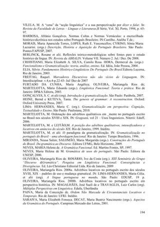 VILELA, M. A “cena” da “acção linguística” e a sua perspectivação por dizer e falar. In:
Revista da Faculdade de Letras – Línguas e Literaturas,II Série, Vol. XI, Porto, 1994, p. 65-
97.
BARBOSA, Afrânio Gonçalves. Normas Cultas e Normas Vernáculas: a encruzilhada
histórico-dicrônica nos estudos sobre Português Brasileiro. IN:Castilho, Ataliba T.de.;
MORAIS, Maria Aparecida Torres, LOPES, Ruth E. Vasconcellos; CYRINO, Sônia Maria
Lazzarini. (orgs.) Descrição, História e Aquisição do Português Brasileiro. São Paulo:
Pontes/FAPESP, 2007.
BERLINCK, Rosane et alii. Reflexões teórico-metodológicas sobre fontes para o estudo
histórico da língua. IN: Revista da ABRALIN. Volume VII. Número 2. Jul./ Dez. De 2008.
CRHISTIANO, Maria Elizabeth A. SILVA, Camilo Rosa. HORA, Dermeval da. (orgs.)
Funcionalismo e Gramaticalização: teoria, análise, ensino. Ed. Idéia, João Pessoa, 2004 .
ELIA, Silvio. Fundamentos Histórico-Lingüísticos Do Português Do Brasil.Editora Lucerna,
Rio de Janeiro, 2003.
FREITAG, Raquel. Marcadores Discursivos não são vícios de Linguagem. IN:
Interdisciplinar. v.4,n.4-p.22-43- Jul/ Dez de 2007
FURTADO DA CUNHA, Maria Angélica; OLIVEIRA, Mariangela Rios de;
MARTELOTTA, Mário Eduardo (orgs.). Lingüística Funcional: Teoria e prática. Rio de
Janeiro: DP&A Editora, 2003.
GONÇALVES, S. C. et alii (org). Introdução à gramaticalização. São Paulo: Parábola, 2007.
HEINE, Bernd e KUTEVA, Tania. The genesis of grammar: A reconstruction. Oxford:
Oxford University Press, 2007.
LIMA- HERNANDES, Maria C. (org.). Gramaticalização em perspectiva: Cognição,
Textualidade e Ensino. São Paulo: Paulistana, 2010.
MARTELOTTA, M. Ordenação dos advérbios qualitativos em _mente no português escrito
no Brasil nos séculos XVIII e XIX. IN: Gragoatá, vol 21 – Usos linguísticos. Niterói: Eduff,
2006.
MARTELOTTA, M. e LEITÃO,M. A posição dos advébios qualitativos, intensificadores e
locativos em anúncios do século XIX. Rio de Janeiro, 1999. Inédito.
MARTELOTTA, M. et alii .O paradigma da gramaticalização. IN: Gramaticalização no
português do Brasil – uma abordagem funcional. Rio de Janeiro: Tempo Brasileiro, 1996.
MIRANDA, Neusa Salim; SALOMÃO, Maria Margarida (orgs.). Construções do Português
do Brasil. Da gramática ao Discurso. Editora UFMG, Belo Horizonte, 2009.
NEVES, MARIA Helena de. A Gramática Funcional. Ed. Martins Fontes, SP, 1997.
NEVES, Maria Helena de M. Gramática de usos do português. São Paulo: Editora da
UNESP, 2000.
OLIVEIRA, Mariangela Rios de. ROSÁRIO, Ivo da Costa (org.). XIII Seminário do Grupo
“Discurso &Gramática”. Pesquisa em Lingüística Funcional: Convergências e
Divergências. Ed. Léo Christiano Editorial Ltda. Rio de Janeiro, 2009
OLIVEIRA, Mariangela Rios. 2008a. Advérbios locativos no português escrito dos séculos
XVIII, XIX – padrões de uso e mudança gramatical. IN: LIMA-HERNANDES, Maria Célia.
et alii (org). A língua portuguesa no mundo. São Paulo: EDUSP, 19 p.
OLIVEIRA, Mariangela Rios. 2008b. Advérbios locativos no português escrito em
perspectiva histórica. IN: MAGALHÃES, José Sueli de e TRAVAGLIA, Luiz Carlos (org).
Múltiplas Perspectivas em Linguística. Edufu, Uberlândia
PAIVA, Maria da Conceição de. Ordem Não Marcada de Circunstanciais Locativos e
Temporais. Rio de Janeiro: UFRJ. Inédito.
SARAIVA, Maria Elizabeth Fonseca. DECAT, Maria Beatriz Nascimento (orgs.). Aspectos
da Gramática do Português. Campinas:Mercado das Letras, 2001.

                                                                                         194
 