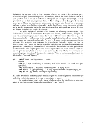 individual. Do mesmo modo, a GDF pretende oferecer um modelo de gramática que é
semelhante ao processamento linguístico no indivíduo. Porém, há muitos elementos na GDF
         ante
que apontam para o fato de os indivíduos interagirem em diálogos: por exemplo, o nível
gramatical que se trata da pragmática chama se Nível Interpessoal; as Ilocuções desse n
                                         chama-se                                        nível
envolvem a falante e o ouvinte; os movimentos em que os atos discursivos se encaixam
definem-se como contribuições à interação e estão classificados como movimento iniciador
           se
ou de reação. Dito de outra forma, faz todo sentido examinar a adequação do mmodelo do ponto
de vista de uma teoria psicológica de diálogos.
         Uma teoria apropriada encontra se no trabalho de Pickering e Garrod (2004), que
                                  encontra-se
elaboraram o conceito de alinhamento dialógico. Eles criaram, em laboratório, situações em
que dois sujeitos dialogaram sobre a solução de um problema comum. Observaram que cada
                     logaram
interlocutor tendia a reutilizar quer as formulações que ele já tinha usado no mesmo diálogo
quer as que o seu parceiro já tinha usado. Foi a prova de que o priming acontece também nos
diálogos. Há, portanto, um processo de acomodação linguística mútua em que os
      gos.
interlocutores vêm a sentir um tipo de intimidade comunicativa, que se reflete em repetições,
paralelismos, formulações compartilhadas, coincidências nas escolhas lexicais, preferênci
                                                                                  preferências
morfossintáticas e realizações prosódicas ou fonológicas idênticas, assim como no fenômeno
de um parceiro completar o enunciado do outro ou de uma falante não completar um
enunciado porque o ouvinte obviamente já o percebeu. Veem se muitos destes fenôme
                                                        Veem-se                fenômenos em
(5), tirado de Tannen (2006, p. 67):

(5)   Terry ( ): That’s not daydreaming! . . . darn it!
      [laughter]
      Frank ( ): Well, daydreaming is something that comes natural! You don’t don’t plan
      daydreaming.
      Terry: You don’t even … You’re not even hearing what I’m saying! What?
      Frank: You can’t PLAN daydreaming …“I’m going to go daydream for a couple hours guys, so”
                         AN                  “I’m
      Terry: Yes you CAN plan it! You can plan daydreaming.

Há tantos fenômenos na formulação e na codificação que os investigadores concluíram que
cada interveniente tem acesso às operações gramaticais do outro.
       Em Mackenzie (em prep.) sugiro que a influência mútua dos interlocutores passe pelo
canal de um Componente Contextual compartilhado; veja a Figura 3.
                     ente




                                                                                            19
 
