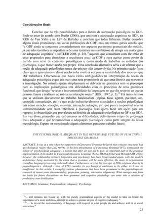 Considerações finais

        Concluo que há três possibilidades para o futuro da adequação psicológica na GDF.
Pode-se estar de acordo com Butler (2008), que analisou a adequação cognitiva na GDF, na
RRG de Van Valin e na LSF de Halliday e concluiu que todas falharam. Butler descobre
alguns sinais promissores em várias publicações da GDF, mas em termos gerais conclui que
“a GDF ainda se concentra demasiadamente nos aspectos puramente gramaticais do modelo,
já que não reconhece a importância de uma tentativa mais ambiciosa de atingir um maior grau
de adequação cognitiva” (BUTLER 2008, p. 25).17Aqueles que concordam com ele terão de
estar preparados para abandonar a arquitetura atual da GDF e para aceitar como ponto de
partida uma série de conceitos psicológicos e como modo de trabalhar os métodos dos
psicólogos, o que Butler acaba por propor. Uma conclusão alternativa seria a de afirmar que a
noção da adequação psicológica nunca deveria ter sido desenvolvida. Na primeira seção ficou
claro que o aparecimento dessa noção tinha muito a ver com a mentalidade dos anos em que
Dik trabalhava. Observou-se que havia várias ambiguidades na interpretação da noção da
adequação psicológica e que era mais uma nota promissória do que uma diretriz que norteasse
a investigação. No entanto, quem simplesmente se debruçar na gramática sem se preocupar
com as implicações psicológicas terá dificuldades com os princípios de uma gramática
funcional, que deseja “revelar a instrumentalidade da linguagem no que diz respeito ao que as
pessoas fazem e realizam ao usá-la na interação social” (DIK, 1997, p. 3).18 Há tantos termos
que se utilizam diariamente no trabalho funcionalista (tópico, foco, agente, paciente, ato,
conteúdo comunicado, etc.) e que estão indissoluvelmente associados a noções psicológicas
tais como atenção, ativação, memória, interação, intenção, etc. que parece impossível revelar
instrumentalidade sem fazer referência à psicologia. Não quero fazer um apelo para um
regresso à obscuridade que prevaleceu na história da adequação psicológica na GF e na GDF.
Em vez disso, proponho que enfrentemos as dificuldades, delimitemos o tipo de psicologia
mais adequado e que reformulemos a adequação psicológica como parte integral da nossa
metodologia. Espero ter mencionado alguns elementos para esse trabalho futuro.


         THE PSYCHOLOGICAL ADEQUACY IN THE GENESIS AND FUTURE OF FUNCTIONAL
                             DISCOURSE GRAMMAR

ABSTRACT: It was at a time when the supporters of Generative Grammar believed that syntactic structures had
'psychological reality' that DIK (1978), in his first presentation of Functional Grammar (FG), formulated the
notion of ‘psychological adequacy’, a notion that after all was not to play an important part in the practical
implementation of his model. In Functional Discourse Grammar (FDG; HENGEVELD and MACKENZIE 2008),
however, the relationship between linguistics and psychology has been foregrounded again, with the model's
architecture being motivated by the claim that a grammar will be more effective, the more its organization
resembles language processing in the individual. Furthermore, several key concepts of FDG originate directly in
psycholinguistics, although critics of FDG consider its psychological ambitions to be either irrelevant or
insufficient. In this article, I exemplify various phenomena that have been prominent in the psycholinguistic
research of recent years (incrementality, projection, priming, interactive alignment). What emerges may form
the basis for future discussions on how grammar and cognitive psychology can enter into a relation of
productive cross-fertilization.

KEYWORDS: Grammar; Functionalism; Adequacy; Psychology.



17
   “... still remains too bound up with the purely grammatical aspects of the model to take on board the
importance of a more ambitious attempt to achieve a greater degree of cognitive adequacy.”
18
    “ … to reveal the instrumentality of language with respect to what people do and achieve with it in social
interaction.”
                                                                                                            21
 