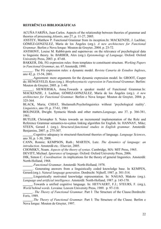 REFERÊNCIAS BIBLIOGRÁFICAS

ACUÑA FARIÑA, Juan Carlos. Aspects of the relationship between theories of grammar and
theories of processing.Atlantis, ano 27, p. 11-27, 2005.
ANSTEY, Matthew P. Functional Grammar from its inception.In: MACKENZIE, J. Lachlan;
GÓMEZ-GONZÁLEZ, María de los Ángeles (org.). A new architecture for Functional
Grammar. Berlim e Nova Iorque: Mouton de Gruyter, 2004. p. 23-72.
ANTHONY, Louise M. Rabbit-pots and supernovas: on the relevance of psychological data
to linguistic theory. In: BARBER, Alex (org.). Epistemology of Language. Oxford: Oxford
University Press, 2003. p. 47-68.
BAKKER, Dik. FG expression rules: from templates to constituent structure. Working Papers
in Functional Grammar, no. 67.Amsterdã, 1999.
______. The FG expression rules: a dynamic model. Revista Canaria de Estudios Ingleses,
ano 42, p. 15-54, 2001.
______.Agreement: more arguments for the dynamic expression model. In: GROOT, Casper
de; HENGEVELD, Kees (org.). Morphosyntactic expression in Functional Grammar. Berlim:
Mouton de Gruyter, 2005. p. 1-40.
______; SIEWIERSKA, Anna.Towards a speaker model of Functional Grammar.In:
MACKENZIE, J. Lachlan; GÓMEZ-GONZÁLEZ, María de los Ángeles (org.). A new
architecture for Functional Grammar. Berlim e Nova Iorque: Mouton de Gruyter, 2004. p.
325-364.
BLACK, Maria; CHIAT, Shulamuth.Psycholinguistics without ‘psychological reality’.
Linguistics, ano 19, p. 37-61, 1981
BOLINGER, Dwight. Syntactic blends and other matters.Language, ano 37, p. 366-381,
1961.
BUTLER, Christopher S. Notes towards an incremental implementation of the Role and
Reference Grammar semantics-to-syntax linking algorithm for English. In: HANNAY, Mike;
STEEN, Gerard J. (org.). Structural-functional studies in English grammar. Amsterdã:
Benjamins, 2007. p. 275-307.
______.Cognitive adequacy in structural-functional theories of language. Language Sciences,
ano 30, p. 1-30, 2008.
CANN, Ronnie; KEMPSON, Ruth ; MARTEN, Lutz. The dynamics of language: an
introduction. Amsterdã etc.: Elsevier, 2005.
CHOMSKY, Noam. Aspects of the theory of syntax. Cambridge, MA: MIT Press, 1965.
DEVITT, Michael. Ignorance of language. Oxford: Oxford University Press, 2006.
DIK, Simon C. Coordination: its implications for the theory of general linguistics. Amsterdã:
North-Holland, 1968.
______.Functional Grammar. Amsterdã: North-Holland, 1978.
______. Generating answers from a linguistically coded knowledge base. In KEMPEN,
Gerard.(org.). Natural language generation. Dordrecht: Nijhoff, 1987. p. 301-314.
______.Linguistically motivated knowledge representation. In: NAGAO, Makoto (org.).
Language and artificial intelligence. Amsterdã: North-Holland, 1987. p. 145-170.
______.Towards a unified cognitive language. In: HEYVAERT, F.J.; STEURS, F. (org.),
World behind words. Lovaina: Leuven University Press, 1989. p. 97-110.
______. The Theory of Functional Grammar. Part I: The Structure of the Clause.Dordrecht:
Foris, 1989.
______.The Theory of Functional Grammar. Part I: The Structure of the Clause. Berlim e
Nova Iorque: Mouton de Gruyter, 1997.


                                                                                          22
 