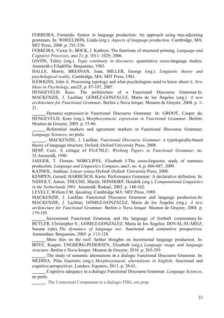 FERREIRA, Fernanda. Syntax in language production: An approach using tree-adjoining
grammars. In: WHEELDON, Linda (org.). Aspects of language production. Cambridge, MA:
MIT Press, 2000. p. 291-330.
FERREIRA, Victor S.; BOCK, J. Kathryn. The functions of structural priming. Language and
Cognitive Processes, ano 21, p. 1011–1029, 2006.
GIVÓN, Talmy (org.). Topic continuity in discourse: quantitative cross-language studies.
Amsterdã e Filadélfia: Benjamins, 1983.
HALLE, Morris; BRESNAN, Joan; MILLER, George (org.). Linguistic theory and
psychological reality. Cambridge, MA: MIT Press, 1981.
HAWKINS, John A. Processing typology and what psychologists need to know about it. New
Ideas in Psychology, ano25, p. 87-107, 2007.
HENGEVELD, Kees. The architecture of a Functional Discourse Grammar.In:
MACKENZIE, J. Lachlan; GÓMEZ-GONZÁLEZ, María de los Ángeles (org.). A new
architecture for Functional Grammar. Berlim e Nova Iorque: Mouton de Gruyter, 2004. p. 1-
21.
______.Dynamic expression in Functional Discourse Grammar. In: GROOT, Casper de;
HENGEVELD, Kees (org.), Morphosyntactic expression in Functional Grammar. Berlim:
Mouton de Gruyter, 2005. p. 53-86.
______.Referential markers and agreement markers in Functional Discourse Grammar.
Language Sciences, no prelo.
______; MACKENZIE, J. Lachlan. Functional Discourse Grammar: a typologically-based
theory of language structure. Oxford: Oxford University Press, 2008.
HESP, Cees. A critique of FG-CNLU. Working Papers in Functional Grammar, no.
35.Amsterdã, 1990.
JAEGER, T. Florian; NORCLIFFE, Elizabeth J.The cross-linguistic study of sentence
production. Language and Linguistics Compass, ano3, no. 4, p. 866-887, 2009.
KATHOL, Andreas. Linear syntax.Oxford: Oxford University Press, 2000.
KEMPEN, Gerard; HARBUSCH, Karin. Performance Grammar: A declarative definition. In:
NIJHOLT, Anton; THEUNE, Mariët; HONDORP, Hendrik (org.), Computational Linguistics
in the Netherlands 2001. Amsterdã: Rodopi, 2002. p. 148-162.
LEVELT, Willem J.M. Speaking. Cambridge MA: MIT Press, 1989.
MACKENZIE, J. Lachlan. Functional Discourse Grammar and language production.In:
MACKENZIE, J. Lachlan; GÓMEZ-GONZÁLEZ, María de los Ángeles (org.). A new
architecture for Functional Grammar. Berlim e Nova Iorque: Mouton de Gruyter, 2004. p.
179-195.
______.Incremental Functional Grammar and the language of football commentary.In:
BUTLER, Christopher S.; GÓMEZ-GONZÁLEZ, María de los Ángeles; DOVAL-SUÁREZ,
Susana (eds). The dynamics of language use: functional and contrastive perspectives.
Amsterdam: Benjamins, 2005. p. 113-128.
______.More tiles on the roof: further thoughts on incremental language production. In:
BOYE, Kasper; ENGBERG-PEDERSEN, Elisabeth (org,), Language usage and language
structure. Berlim e Nova Iorque: Mouton de Gruyter, 2010. p. 263-293.
______.The study of semantic alternations in a dialogic Functional Discourse Grammar. In:
MEDINA, Pilar Guerrero (org.), Morphosyntactic alternations in English: functional and
cognitive perspectives. Londres: Equinox, 2011. p. 38-61.
______.Cognitive adequacy in a dialogic Functional Discourse Grammar. Language Sciences,
no prelo.
______. The Contextual Component in a dialogic FDG, em prep.


                                                                                      23
 