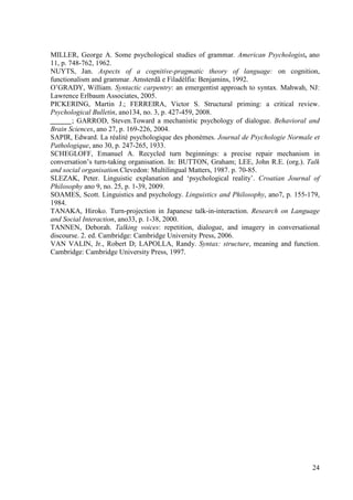 MILLER, George A. Some psychological studies of grammar. American Psychologist, ano
11, p. 748-762, 1962.
NUYTS, Jan. Aspects of a cognitive-pragmatic theory of language: on cognition,
functionalism and grammar. Amsterdã e Filadélfia: Benjamins, 1992.
O’GRADY, William. Syntactic carpentry: an emergentist approach to syntax. Mahwah, NJ:
Lawrence Erlbaum Associates, 2005.
PICKERING, Martin J.; FERREIRA, Victor S. Structural priming: a critical review.
Psychological Bulletin, ano134, no. 3, p. 427-459, 2008.
______; GARROD, Steven.Toward a mechanistic psychology of dialogue. Behavioral and
Brain Sciences, ano 27, p. 169-226, 2004.
SAPIR, Edward. La réalité psychologique des phonèmes. Journal de Psychologie Normale et
Pathologique, ano 30, p. 247-265, 1933.
SCHEGLOFF, Emanuel A. Recycled turn beginnings: a precise repair mechanism in
conversation’s turn-taking organisation. In: BUTTON, Graham; LEE, John R.E. (org.). Talk
and social organisation.Clevedon: Multilingual Matters, 1987. p. 70-85.
SLEZAK, Peter. Linguistic explanation and ‘psychological reality’. Croatian Journal of
Philosophy ano 9, no. 25, p. 1-39, 2009.
SOAMES, Scott. Linguistics and psychology. Linguistics and Philosophy, ano7, p. 155-179,
1984.
TANAKA, Hiroko. Turn-projection in Japanese talk-in-interaction. Research on Language
and Social Interaction, ano33, p. 1-38, 2000.
TANNEN, Deborah. Talking voices: repetition, dialogue, and imagery in conversational
discourse. 2. ed. Cambridge: Cambridge University Press, 2006.
VAN VALIN, Jr., Robert D; LAPOLLA, Randy. Syntax: structure, meaning and function.
Cambridge: Cambridge University Press, 1997.




                                                                                     24
 