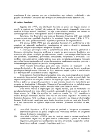 semelhantes. É claro, portanto, que com o funcionalismo aqui enfocado – o holandês – não
poderia ser diferente. Comecemos pelo princípio: a Gramática Funcional de Simon Dik.

Gramática Funcional

        Segundo Dik (1989), uma abordagem funcional de estudo das línguas naturais se
propõe a construir um “modelo” do usuário de língua natural, observando como esses
usuários de língua natural “trabalham”, ou seja, como falantes e ouvintes têm sucesso na
comunicação uns com os outros por meio do uso de expressões linguísticas.
        Para tanto, Dik desenvolve uma teoria de Gramática Funcional (GF) que pretende
reconstruir parte das capacidades linguísticas do usuário de língua natural (ULN). A GF é,
portanto, uma teoria geral concernente à organização gramatical das línguas naturais.
        Dik entende (1981, 1989) que uma gramática funcional deve conformar-se a três
princípios de adequação explanatória, especialmente de natureza descritiva: adequação
pragmática, adequação psicológica e adequação tipológica.
        A adequação psicológica define a compatibilidade entre a descrição gramatical e
hipóteses psicológicas fortemente evidentes a respeito do processamento lingüístico, em
termos de princípios e estratégias que determinam a maneira como as expressões linguísticas
são percebidas, interpretadas, processadas, armazenadas, recuperadas e produzidas. Tais
modelos psicológicos dizem respeito tanto ao modo como os falantes constroem e formulam
expressões linguísticas (modelos de produção) quanto ao modo como o ouvinte processa e
interpreta expressões linguísticas (modelos de compreensão).
        Outro requisito metodológico para uma teoria funcional da linguagem – o da
adequação tipológica – diz respeito ao fato de que, além de ser capaz de fornecer gramáticas
para línguas tipologicamente diferentes, ela deve, ao mesmo tempo, explicar as similaridades
e as diferenças entre os diferentes sistemas linguísticos.
        Uma gramática funcional deve ser concebida como uma teoria integrada a um modelo
de usuário de língua natural. Assim, constitui uma de suas tarefas revelar as propriedades das
expressões linguísticas em relação à descrição das regras que regem a interação verbal. Dessa
forma, o padrão de adequação pragmática é o que apresenta maior peso numa teoria que
pretende ser funcionalista. A Gramática (Discursivo-)Funcional inclui-se por definição numa
teoria pragmática de linguagem, tendo a interação verbal como objeto de análise.
        Uma teoria relativa à organização das línguas naturais, que se fundamenta no
paradigma funcional, tem como objetivo central a construção de um modelo de usuário de
língua natural (M. ULN). Não significa isso, conforme ressalta Dik (1989), considerar o
usuário de língua natural (ULN) uma 'tábua rasa' ou um 'animal linguístico'. No modelo da
Gramática Funcional (GF), reconhece-se que o uso comunicativo da língua envolve funções
humanas de níveis mais elevados do que a função linguística. Assim, na construção de um M.
ULN são consideradas as seguintes capacidades humanas (livremente traduzidas de Dik,
1989:1).

(i)    capacidade linguística: o ULN é capaz de produzir e interpretar corretamente
       expressões linguísticas de grande complexidade e variedade estrutural em um grande
       número de situações comunicativas.
(ii)   capacidade epistêmica: o ULN é capaz de construir, manter e explorar uma base de
       conhecimento organizado; ele pode derivar conhecimento a partir de expressões
       linguísticas, armazenar esse conhecimento de forma apropriada, recuperá-lo e utilizá-
       lo na interpretação de expressões linguísticas posteriores.


                                                                                           26
 