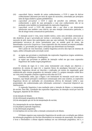 (iii)   capacidade lógica: munido de certos conhecimentos, o ULN é capaz de derivar
        conhecimentos adicionais por meio de regras de raciocínio, controladas por princípios
        tanto de lógica dedutiva quanto probabilística.
(iv)    capacidade perceptual: o ULN é capaz de perceber seu ambiente, derivar
        conhecimento a partir de suas percepções e usar esse conhecimento não só na
        produção como também na interpretação de expressões linguísticas.
(v)     capacidade social: o ULN não somente sabe o que dizer a um determinado
        interlocutor mas também como dizê-lo, em uma situação comunicativa particular, a
        fim de atingir metas comunicativas particulares.

        A interação social é vista, nesse modelo teórico, como uma atividade estruturada (e
não aleatória), já que é governada por normas e convenções, e cooperativa, uma vez que
necessita de pelo menos dois participantes para que seja realizada. Na interação verbal, os
participantes servem-se de certos instrumentos que, no sentido geral do termo, são
denominadas expressões linguísticas. Essas expressões são elas mesmas novamente entidades
estruturadas, i.e, governadas por regras e princípios que determinam sua formação.
        Sob o ponto de vista funcional, a análise linguística envolve dois tipos de sistemas de
regras, ambos reforçados pela convenção social:

(i)     as regras que governam a constituição das expressões linguísticas (regras semânticas,
        sintáticas, morfológicas e fonológicas);
(ii)    as regras que governam os padrões de interação verbal em que essas expressões
        linguísticas são usadas (regras pragmáticas).

        O sistema de regra (i) é visto como instrumental com relação aos objetivos e
propósitos do sistema de regra (ii): o requisito básico do paradigma funcional é que as
expressões linguísticas devam ser descritas e explicadas em termos da organização geral
estabelecida pelo sistema pragmático de interação verbal. E a própria interação verbal deve
ser vista como integrada a funções cognitivas mais altas de ULN.
        Considerando, então, que a língua é um instrumento de interação social entre seres
humanos, cuja função principal é estabelecer comunicação entre seus usuários, as expressões
linguísticas devem ser analisadas em circunstâncias efetivas de interação verbal e suas
propriedades são codeterminadas pela informação contextual e situacional disponível aos
interlocutores.
        A expressão linguística é uma mediação entre a intenção do falante e a interpretação
do ouvinte. Para Dik, a produção das expressões linguísticas, na interação social por meio da
linguagem, depende de três fatores:

(i) da intenção do falante;
(ii) da informação pragmática do falante;
(iii) da antecipação que ele faz da interpretação do ouvinte.

Já a interpretação do ouvinte depende:
(vi) da própria expressão linguística;
(v) da informação pragmática;
(vi) da hipótese do ouvinte sobre a intenção comunicativa do falante.

       O Falante organiza suas expressões linguísticas de acordo com a avaliação que elabora
da informação pragmática do Ouvinte (Destinatário) no momento da enunciação. Seu objetivo
é levar o Destinatário a efetuar alguma mudança em sua informação pragmática, isto é, o
                                                                                            27
 