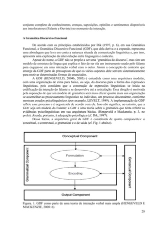 conjunto completo de conhecimento, crenças, suposições, opiniões e sentimentos disponíveis
aos interlocutores (Falante e Ouvinte) no momento da interação.

A Gramática Discursivo-Funcional

        De acordo com os princípios estabelecidos por Dik (1997, p. 6), em sua Gramática
Funcional, a Gramática Discursivo-Funcional (GDF), que dela deriva e a expande, representa
uma abordagem que leva em conta a natureza situada da comunicação linguística e, por isso,
apresenta uma explicação da inter-relação entre linguagem e contexto.
        Apesar do nome, a GDF não se propõe a ser uma ‘gramática do discurso’, mas sim um
modelo de estrutura de língua que explica o fato de ser ela um instrumento usado pelo falante
para engajar-se em uma interação verbal com o outro. Assim a concepção de contexto que
emerge da GDF parte do pressuposto de que os vários aspectos dele servem sistematicamente
para motivar determinadas formas de enunciados.
        A GDF (HENGEVELD, 2004b, 2005) é entendida como uma arquitetura modular,
com uma organização de cima para baixo, ou seja, do discurso para a forma das expressões
linguísticas, pois considera que a construção de expressões linguísticas se inicia na
codificação da intenção do falante e se desenvolve até a articulação. Essa direção é motivada
pela suposição de que um modelo de gramática será mais eficaz quanto mais sua organização
se assemelhar ao processamento linguístico no indivíduo, um processo descendente, conforme
mostram estudos psicolinguísticos (por exemplo, LEVELT, 1989). A implementação da GDF
reflete esse processo e é organizada de acordo com ele. Isso não significa, no entanto, que a
GDF seja um modelo do Falante: a GDF é uma teoria sobre a gramática que tenta refletir as
evidências psicolinguísticas em sua arquitetura básica. (Hengeveld e Mackenzie, p. 3, no
prelo). Atende, portanto, à adequação psicológica (cf. Dik, 1997).
        Dessa forma, a arquitetura geral da GDF é constituída de quatro componentes: o
conceitual, o contextual, o gramatical e o de saída (cf. Fig. 1 abaixo).




Figura. 1. GDF como parte de uma teoria de interação verbal mais ampla (HENGEVELD E
MACKENZIE, 2008: 6)
                                                                                 28
 