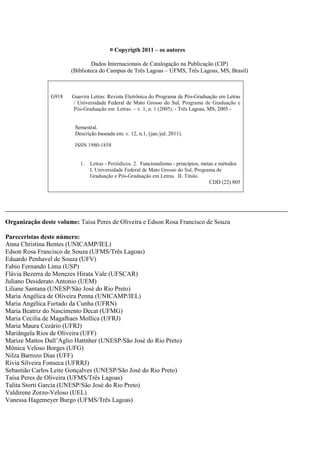 © Copyrigth 2011 – os autores

                                 Dados Internacionais de Catalogação na Publicação (CIP)
                        (Biblioteca do Campus de Três Lagoas – UFMS, Três Lagoas, MS, Brasil)



                G918    Guavira Letras: Revista Eletrônica do Programa de Pós-Graduação em Letras
                        / Universidade Federal de Mato Grosso do Sul, Programa de Graduação e
                        Pós-Graduação em Letras. – v. 1, n. 1 (2005). - Três Lagoas, MS, 2005 -


                         Semestral.
                         Descrição baseada em: v. 12, n.1, (jan./jul. 2011).

                         ISSN 1980-1858


                           1.   Letras - Periódicos. 2. Funcionalismo - princípios, metas e métodos
                                I. Universidade Federal de Mato Grosso do Sul, Programa de
                                Graduação e Pós-Graduação em Letras. II. Título.
                                                                                       CDD (22) 805




_________________________________________________________________________________________________________

Organização deste volume: Taísa Peres de Oliveira e Edson Rosa Francisco de Souza

Pareceristas deste número:
Anna Christina Bentes (UNICAMP/IEL)
Edson Rosa Francisco de Souza (UFMS/Três Lagoas)
Eduardo Penhavel de Souza (UFV)
Fabio Fernando Lima (USP)
Flávia Bezerra de Menezes Hirata Vale (UFSCAR)
Juliano Desiderato Antonio (UEM)
Liliane Santana (UNESP/São José do Rio Preto)
Maria Angélica de Oliveira Penna (UNICAMP/IEL)
Maria Angélica Furtado da Cunha (UFRN)
Maria Beatriz do Nascimento Decat (UFMG)
Maria Cecilia de Magalhaes Mollica (UFRJ)
Maria Maura Cezário (UFRJ)
Mariângela Rios de Oliveira (UFF)
Marize Mattos Dall’Aglio Hattnher (UNESP/São José do Rio Preto)
Mônica Veloso Borges (UFG)
Nilza Barrozo Dias (UFF)
Rivia Silveira Fonseca (UFRRJ)
Sebastião Carlos Leite Gonçalves (UNESP/São José do Rio Preto)
Taísa Peres de Oliveira (UFMS/Três Lagoas)
Talita Storti Garcia (UNESP/São José do Rio Preto)
Valdirene Zorzo-Veloso (UEL)
Vanessa Hagemeyer Burgo (UFMS/Três Lagoas)
 