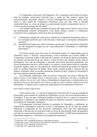 O Componente Conceitual é pré-linguístico. Ele é responsável pelo desenvolvimento
tanto da intenção comunicativa relevante para o evento de fala corrente, quanto das
conceitualizações associadas relativas a eventos extralinguísticos relevantes, sendo, dessa
forma, a força motriz do Componente Gramatical como um todo. Nele, a intenção
comunicativa (por ex.: aviso de perigo) e a representação mental correspondente (por ex.: o
evento causador de perigo) são relevantes.21.
       Esse modelo assume que a intenção do falante não surge em um vacuum, mas sim em
um multifacetado contexto comunicativo. Uma dessas facetas constitui o Componente
Contextual. Esse componente contém dois tipos de informação:22

(i)    a informação imediata (de curto prazo) recebida do Componente Gramatical relativa a
       um enunciado particular que é relevante para a forma que os enunciados subsequentes
       assumem;23
(ii)   informações de longo prazo sobre a interação corrente que é relevante para as distinções
       que são requeridas na língua em uso e que influenciam a formulação e a codificação
       nesta língua.24

        Em termos gerais, esses dois tipos de informação podem ser equacionados com as
dimensões ‘texto’ e ‘discurso’ respectivamente, como concebidos por Cornish (2009). O
Componente Contextual contém a descrição do conteúdo e da forma do discurso precedente,
do contexto real perceptível em que ocorre o evento de fala e das relações sociais entre os
participantes. Esse tipo de informação é relevante para muitos processos gramaticais, tais
como encadeamento narrativo, reflexividade e voz passiva. Assim fatores relativos a questões
de gênero, registro, estilo etc. são aspectos do contexto de interação que podem ter impactos
sobre as escolhas linguísticas do falante. Desse modo, somente quando o contexto tem um
impacto sistemático sobre as escolhas gramaticais disponíveis para o falante na formulação é
que esses aspectos merecem explicação.
        Em português, informação vinda do contexto situacional, tal como a diferença de
gênero (sexo) e a de relação social, é relevante para a codificação. Em (01), a escolha da
forma ‘senhora’ em vez de ‘você’ reflete a formalidade da relação entre os interlocutores; já a
escolha de bonita (e não bonito) e de senhora (e não de senhor) sinaliza o gênero (sexo) do
Destinatário. A relação social e o gênero são especificações do Componente Contextual.

(01) Como a senhora está bonita!

        Como mostra a Fig. 1, o input do Componente Contextual não só vem do resultado da
Formulação como também do resultado da Codificação, ou seja, dos níveis Morfossintático e
Fonológico. É por isso que a referência anafórica é possível não só a partir de constructos
pragmáticos e semânticos, mas também de seções de estruturas oracionais morfossintáticas e
de estruturas de enunciados fonológicos.
        O Componente Contextual alimenta as operações de formulação e codificação, ao
disponibilizar antecedentes, referentes visíveis e participantes do ato de fala que podem
influenciar a composição do Ato Discursivo subsequente. Para criar uma especificação
contextual, o Ouvinte tem de reconstruir todos os níveis de representação dentro da gramática
com base no output real da gramática, i. e., o enunciado fonético. A GDF parte da perspectiva
da produção linguística e concentra-se no Componente Gramatical.

21
   Confira Dik, 1997: capacidade epistêmica e capacidade perceptual.
22
   Simbolizado na Fig. 1 pelas flechas de mão dupla do Componente Contextual para o Gramatical.
23
   Confira Dik, 1997: capacidade social/perceptual.
24
   Confira Dik, 1997: capacidade epistêmica.
                                                                                                  29
 
