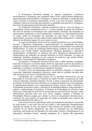 O Componente Gramatical abrange os aspectos pragmáticos, semânticos,
morfossintáticos e fonológicos, que constituem quatro níveis: respectivamente Interpessoal,
Representacional, Morfossintático e Fonológico; as regras de formulação e codificação bem
como os primitivos necessários, representados, na Fig. 2, por meio de elipses, quadrados e
retângulos: elipses são reservadas para operações; os quadrados, para primitivos, e retângulos,
para níveis de representação produzidos pelas operações.
        No componente Gramatical, a intenção comunicativa (por ex.: aviso de perigo) e a
representação mental correspondente (por ex.: o evento causador de perigo) são relevantes.
Por meio da operação de Formulação essas representações conceituais são traduzidas em
representações pragmáticas, no Nível Interpessoal, e semânticas, no Nível Representacional.
As regras usadas na Formulação são específicas de cada língua26. Como resultado,
representações conceituais similares podem receber representações pragmáticas e semânticas
diferentes em diferentes línguas. (Ex. neve, nome de cores).
        As regras de formulação fazem uso de um conjunto de primitivos que contêm Moldes,
Lexemas e Operadores (interpessoais e representacionais). As configurações nos níveis
Interpessoal e Representacional são traduzidas em estruturas morfossintáticas na Codificação
Morfossintática. As regras de Codificação Morfossintática deságuam em um conjunto de
primitivos que contém Padrões morfossintáticos, Morfemas gramaticais e Operadores
morfossintáticos. Similarmente, as estruturas dos níveis Interpessoal, Representacional e
Morfossintático são traduzidas em estrutura fonológica no Nível Fonológico. As regras de
codificação fonológica deságuam em um conjunto de primitivos que contém Padrões
fonológicos, Formas supletivas e Operadores fonológicos.
        Ao organizar o Componente Gramatical desse modo, a GDF considera a abordagem
funcional de língua em seu extremo lógico: dentro da organização top-down da gramática, a
pragmática comanda a semântica; a pragmática e a semântica comandam a morfossintaxe, e a
pragmática, a semântica e a morfossintaxe comandam a fonologia.
        Os quatro níveis de representação dentro da gramática alimentam o Componente
Contextual, capacitando subsequente referência a vários tipos de entidades relevantes para
cada um desses níveis uma vez introduzidos no discurso.
        Considerando que a produção começa com as intenções comunicativas, que são
processadas de cima para baixo, a eficiência do modelo da GDF é proporcional ao modo
como ela representa a produção linguística. Na Fig. 2 acima, os percursos são representados
por flechas. As flechas horizontais referem-se ao conjunto de primitivos de várias operações.
A implementação dinâmica, que é representada por flechas verticais, indica o Princípio de
Profundidade em Primeiro Lugar e o Princípio de Profundidade Máxima, ambos destinados a
acelerar a implementação da gramática. O Princípio de Profundidade em Primeiro Lugar
afirma que a informação de certo nível é enviada para um nível mais baixo logo que o input
informacional necessário para esse nível estiver completo, enquanto o Princípio de
Profundidade Máxima assegura que somente os níveis de representação relevantes para a
construção (de certo aspecto) do enunciado são usados na produção desse (aspecto do)
enunciado (HENGEVELD, 2005, p.73).
        Cada um dos níveis de representação dentro do Componente Gramatical é estruturado
de modo próprio. O que todos eles têm em comum é uma organização hierarquicamente
ordenada em camada, ou seja, são dispostos numa estrutura em camadas. Cada camada é
composta de um Núcleo (obrigatório), que pode ser restringido por um Modificador
(opcional), especificado por um Operador e ter uma Função. Núcleos e Modificadores (∑, σ)
representam estratégias lexicais, enquanto operadores (π) e funções (Ф) representam


26
     A GDF não pressupõe noções semânticas e pragmáticas universais.
                                                                                            31
 