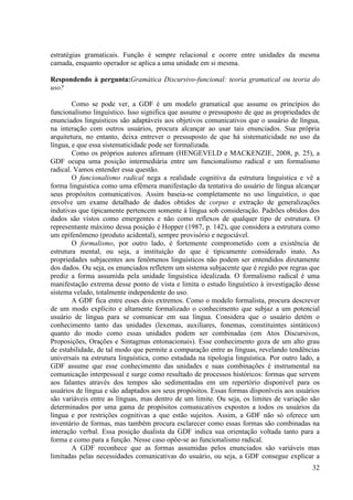 estratégias gramaticais. Função é sempre relacional e ocorre entre unidades da mesma
camada, enquanto operador se aplica a uma unidade em si mesma.

Respondendo à pergunta:Gramática Discursivo-funcional: teoria gramatical ou teoria do
uso?

        Como se pode ver, a GDF é um modelo gramatical que assume os princípios do
funcionalismo linguístico. Isso significa que assume o pressuposto de que as propriedades de
enunciados linguísticos são adaptáveis aos objetivos comunicativos que o usuário de língua,
na interação com outros usuários, procura alcançar ao usar tais enunciados. Sua própria
arquitetura, no entanto, deixa entrever o pressuposto de que há sistematicidade no uso da
língua, e que essa sistematicidade pode ser formalizada.
        Como os próprios autores afirmam (HENGEVELD e MACKENZIE, 2008, p. 25), a
GDF ocupa uma posição intermediária entre um funcionalismo radical e um formalismo
radical. Vamos entender essa questão.
        O funcionalismo radical nega a realidade cognitiva da estrutura linguística e vê a
forma linguística como uma efêmera manifestação da tentativa do usuário de língua alcançar
seus propósitos comunicativos. Assim baseia-se completamente no uso linguístico, o que
envolve um exame detalhado de dados obtidos de corpus e extração de generalizações
indutivas que tipicamente pertencem somente à língua sob consideração. Padrões obtidos dos
dados são vistos como emergentes e não como reflexos de qualquer tipo de estrutura. O
representante máximo dessa posição é Hopper (1987, p. 142), que considera a estrutura como
um epifenômeno (produto acidental), sempre provisório e negociável.
        O formalismo, por outro lado, é fortemente comprometido com a existência de
estrutura mental, ou seja, a instituição do que é tipicamente considerado inato. As
propriedades subjacentes aos fenômenos linguísticos não podem ser entendidos diretamente
dos dados. Ou seja, os enunciados refletem um sistema subjacente que é regido por regras que
prediz a forma assumida pela unidade linguística idealizada. O formalismo radical é uma
manifestação extrema desse ponto de vista e limita o estudo linguístico à investigação desse
sistema velado, totalmente independente do uso.
        A GDF fica entre esses dois extremos. Como o modelo formalista, procura descrever
de um modo explícito e altamente formalizado o conhecimento que subjaz a um potencial
usuário de língua para se comunicar em sua língua. Considera que o usuário detém o
conhecimento tanto das unidades (lexemas, auxiliares, fonemas, constituintes sintáticos)
quanto do modo como essas unidades podem ser combinadas (em Atos Discursivos,
Proposições, Orações e Sintagmas entonacionais). Esse conhecimento goza de um alto grau
de estabilidade, de tal modo que permite a comparação entre as línguas, revelando tendências
universais na estrutura linguística, como estudada na tipologia linguística. Por outro lado, a
GDF assume que esse conhecimento das unidades e suas combinações é instrumental na
comunicação interpessoal e surge como resultado de processos históricos: formas que servem
aos falantes através dos tempos são sedimentadas em um repertório disponível para os
usuários de língua e são adaptados aos seus propósitos. Essas formas disponíveis aos usuários
são variáveis entre as línguas, mas dentro de um limite. Ou seja, os limites de variação são
determinados por uma gama de propósitos comunicativos expostos a todos os usuários da
língua e por restrições cognitivas a que estão sujeitos. Assim, a GDF não só oferece um
inventário de formas, mas também procura esclarecer como essas formas são combinadas na
interação verbal. Essa posição dualista da GDF indica sua orientação voltada tanto para a
forma e como para a função. Nesse caso opõe-se ao funcionalismo radical.
        A GDF reconhece que as formas assumidas pelos enunciados são variáveis mas
limitadas pelas necessidades comunicativas do usuário, ou seja, a GDF consegue explicar a
                                                                                           32
 