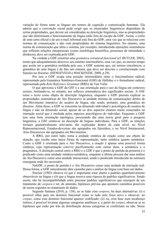 variação de forma entre as línguas em termos de cognição e comunicação humanas. Ela
admite que a convenção social pode exigir que os enunciados linguísticos disponham de
certas propriedades, que devem ser consideradas na descrição linguística, mas as propriedades
que não determinam o funcionamento da língua estão fora do escopo da GDF. Assim, o estilo
de uma carta oficial e de um e-mail informal está fora da GDF, uma vez que se relaciona com
normas de comunicação e não com propriedades do sistema linguístico. No entanto, uma
norma de comunicação que afeta o sistema, por exemplo, introduzindo oposições sistemáticas
que refletem relações interpessoais (como morfologia honorífica, pronomes de intimidade e
distância), deve ser explicada pela GDF.
        Na verdade a GDF constitui uma gramática estrutural-funcional (cf. BUTLER, 2003),
termo que adequadamente descreve seu estatuto intermediário, uma vez que, ao mesmo tempo
que aceita ser a gramática moldada pelo uso, a GDF sustenta que, em termos sincrônicos, a
gramática de uma língua é de fato um sistema, que deve ser descrito e correlacionado com
funções no discurso. (HENGEVELD e MACKENZIE, 2008, p.29).
        Por isso a GDF ocupa uma posição intermediária entre o funcionalismo radical,
representado pela Gramática Sintêmico-Funcional (GSF) de Halliday e o formalismo radical,
representado pela Role Reference Grammar (RRG) de Van Valin.
        O que aproxima a GDF da GSF é a sua orientação para o uso da língua em contextos
sociais, limitando-se, no entanto, aos reflexos sistemáticos dos significados sociais. A GSF
toma o texto como objeto de descrição linguística, enquanto a GDF procura explicar as
propriedades sistemáticas do Ato Discursivo (a unidade mínima de comunicação) dentro de
um Movimento interativo do usuário de língua, não sendo, portanto, uma gramática do
discurso. Além disso, a GDF se concentra na dimensão individual e psicológica do usuário de
língua e não na dimensão social, apesar de os dois aspectos estarem muito conectados na
interação social que é mediada pelos aspectos psicológicos do indivíduo. Enquanto a GDF
tem uma forte orientação tipológica, procurando dar uma teoria geral para a pesquisa
linguística, a GSF centra-se na descrição de línguas individuais. Para a GDF, as relações
textuais gramaticalmente relevantes são explicadas dentro de cada nível: no Nível
Representacional, Estados-de-coisas são agrupados em Episódios, e no Nível Interpessoal,
Atos Discursivos são agrupados em Movimentos.
        A RRG, por outro lado, toma a unidade sintática de oração como seu objeto de
atenção, que recebe uma única forma de representação, tanto sintática quanto semântica.
Como a GDF é orientada para o Ato Discursivo, a oração é apenas uma possível forma
sintática, cuja representação convive pacificamente com outras duas, a semântica e a
pragmática. A distinção central entre a RRG e a GDF é que o ponto de partida da primeira é o
predicado como uma unidade sintático-semântica, enquanto a última procura dar uma análise
do Ato Discursivo como uma unidade interacional, sendo o predicado introduzido na estrutura
emergente onde for necessário.
        NaGDF, o ponto de partida é o Ato Discursivo como uma unidade de interação real.
Dessa forma, a GDF naturalmente abre caminho para a análise de língua com base em dados.
        Sinclair (1992) observa (i) que é importante estar aberto a padrões quantitativamente
observáveis na língua e (ii) que a língua reserva uma riqueza de padrões significativos. Sendo
assim, não há incompatibilidade entre procurar padrões significativos que emergem de um
tratamento de corpora e ter, de antemão, hipóteses prévias que apontem caminhos possíveis
de serem seguidos no tratamento de dados.
        Segundo Santana (2010, p. 138), ao se lidar com corpora, há duas alternativas: (i) é
possível olhar para um domínio funcional como se tudo nele fosse novo e observar, no
corpus, como esse domínio funcional aparece codificado; (ii) ou, com base num arcabouço
teórico, é possível levantar algumas categorias analíticas e, a partir do corpus, observar se as
hipóteses que estão por trás da distribuição dessas categorias se confirmam ou não. Nesse
                                                                                             33
 