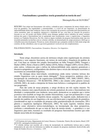 Funcionalismo e gramática: teoria gramatical ou teoria do uso?

                                                                        Mariangela Rios de OLIVEIRA27


RESUMO: Este artigo tem basicamente viés teórico, voltando-se para o tratamento da íntima relação entre o
nível da gramática, sua regularidade e sistematicidade, e o nível do uso linguístico, na demonstração da
indissolubilidade destas duas instâncias. Parte-se das concepções de gramática assumidas pelo funcionalismo em
vários momentos, para, na sequência, destacar-se a dimensão do uso, com base no conceito da gramática
baseada no uso, de acordo com Bybee (2010); nesse destaque, ganham relevo subsídios de outras vertentes
teóricas dos quais o funcionalismo tem se apropriado mais recentemente, como o cognitivismo, a linguística
textual e as Tradições Discursivas. Por fim, citam-se alguns resultados da pesquisa funcionalista atual, que tem
investido justamente na interface com as vertentes referidas, na demonstração do campo promissor e fértil que se
vislumbra nessa área de pesquisa. Procura-se, assim, demonstrar que a pergunta contida no título deste artigo não
constitui, de fato, alternância, uma vez que teoria gramatical e teoria do uso são complementares.

PALAVRAS-CHAVE: Funcionalismo; Gramática; Discurso; Uso linguístico.


Introdução

       Neste artigo, discutimos acerca da intrínseca relação entre regularização da estrutura
linguística e seus aspectos funcionais, em termos de motivação e frequência de padrões de
uso. Com base na vertente dos estudos funcionalistas na linha Traugott (2008), Traugott e
Dasher (2005), Heine e Kuteva (2007), Bybee (2010), Bybee e Hopper (2001), Givón (2001),
entre outros, voltamo-nos para a defesa da indissociabilidade entre aspectos gramaticais e
discursivo-pragmáticos, configuradores dos distintos tipos e níveis das interações ocorrentes e
recorrentes na comunidade linguística.
       No destaque dessa inter-relação, consideramos ainda outras vertentes teóricas dos
estudos linguísticos com as quais temos dialogado28. Nessa perspectiva, podemos citar a
incorporação de contribuições do cognitivismo (GOLDBERG, 1995, 2006; CROFT, 2001),
das Tradições Discursivas - TD (KABATEK, 2006) e dos estudos sobre gêneros textuais
(ADAM, 2001), de modo a interpretar de forma mais holística e contingencial os padrões de
uso pesquisados.
       Para dar conta de nossa proposta, o artigo divide-se em três seções maiores. Na
primeira, tratamos mais especificamente da vertente gramatical, de como o funcionalismo tem
abordado e compreendido essa instância; nessa parte, destacam-se as acepções que o termo
gramática tem recebido ao longo dos estudos funcionalistas, o que tem permanecido e o que
tem sido redimensionado na trajetória dessas acepções. Na segunda seção, dedicamo-nos à
questão dos padrões de uso linguístico e de sua relevância para a regularização da gramática,
considerando-se aqui os resultados de pesquisa sobre gramaticalização de construções, TD e
gêneros e sequências tipológicas (Marcuschi, 2002). Na seção seguinte, tratamos dessa
questão como alternativa teórico-metodológica, na incorporação das duas perspectivas,
conforme o entendimento de que se trata de faces da mesma moeda – a gramática e o uso
linguístico; para tanto, trazemos os resultados de pesquisas funcionalistas recentes que estão
lidando nessa linha de investigação.


27
   UFF/Instituto de Letras, Departamento de Letras Clássicas e Vernáculas. Niterói, Rio de Janeiro, Brasil. CEP:
24210-201; mariangela.rios@terra.com.br
28
   O referido diálogo tem ocorrido sob a forma da incorporação de contribuições teóricas para a análise
interpretativa de uma série de fenômenos no âmbito do conjunto de pesquisas atualmente desenvolvidas pelo
Grupo de Estudos Discurso e Gramática – UFF.
                                                                                                             36
 