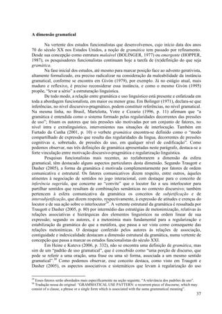 A dimensão gramatical

        Na vertente dos estudos funcionalistas que desenvolvemos, cujo início data dos anos
70 do século XX nos Estados Unidos, a noção de gramática tem passado por refinamento.
Desde sua concepção como estrutura maleável (BOLINGER, 1977) ou emergente (HOPPER,
1987), os pesquisadores funcionalistas continuam hoje a tarefa de (re)definição do que seja
gramática.
        Na fase inicial dos estudos, até mesmo para marcar posição face ao advento gerativista,
altamente formalizado, era preciso radicalizar na consideração da maleabilidade da instância
gramatical, conforme se encontra em Givón (1979), por exemplo. Já no estágio atual, mais
maduro e reflexivo, é preciso reconsiderar essa instância, e como o mesmo Givón (1995)
propõe, “levar a sério” a estruturação linguística.
        De todo modo, a relação entre gramática e uso linguístico está presente e enfatizada em
toda a abordagem funcionalista, em maior ou menor grau. Em Bolinger (1971), declara-se que
inferências, no nível discursivo-pragmático, podem constituir referências, no nível gramatical.
Na mesma linha, no Brasil, Martelotta, Votre e Cezario (1996, p. 11) afirmam que “a
gramática é entendida como o sistema formado pelas regularidades decorrentes das pressões
de uso”; frisam os autores que tais pressões são motivadas por um conjunto de fatores, no
nível intra e extralinguístico, intervenientes nas situações de interlocução. Também em
Furtado da Cunha (2001, p. 10) o verbete gramática encontra-se definido como o “modo
compartilhado de expressão que resulta das regularidades da língua, decorrentes de pressões
cognitivas e, sobretudo, de pressões do uso, em qualquer nível de codificação”. Como
podemos observar, nas três definições de gramática apresentadas neste parágrafo, destaca-se a
forte vinculação entre motivação discursivo-pragmática e regularização linguística.
        Pesquisas funcionalistas mais recentes, ao reelaborarem a dimensão da esfera
gramatical, têm destacado alguns aspectos particulares desta dimensão. Segundo Traugott e
Dasher (2005), a forma da gramática é motivada complementarmente por fatores de ordem
comunicativa e estrutural. Os fatores comunicativos dizem respeito, entre outros, àqueles
atinentes à negociação de sentidos no jogo interacional, com destaque para o conceito de
inferência sugerida, que concerne ao “convite” que o locutor faz a seu interlocutor para
partilhar sentidos que resultam de combinações semânticas no contexto discursivo; também
pertencem à esfera comunicativa da gramática os conceitos de subjetificação e de
intersubjetificação, que dizem respeito, respectivamente, à expressão de atitudes e crenças do
locutor e de sua ação sobre o interlocutor29. A vertente estrutural da gramática é ressaltada por
Traugott e Dasher (2005, p. 80) por intermédio das estratégias de metonimização, relativas às
relações associativas e hierárquicas dos elementos linguísticos na ordem linear de sua
expressão; segundo os autores, é a metonímia mais fundamental para a regularização e
estabilização da gramática do que a metáfora, que passa a ser vista como consequente das
relações metonímicas. O destaque conferido pelos autores às relações de associação,
contiguidade e indexicalidade destacam a dimensão estrutural da gramática, numa vertente de
concepção que passa a marcar os estudos funcionalistas do século XXI.
        Em Heine e Kuteva (2006, p. 332), não se encontra uma definição de gramática, mas
sim de um “padrão de uso gramatical”, que é concebido como “uma porção de discurso, que
pode se referir a uma oração, uma frase ou uma só forma, associada a um mesmo sentido
gramatical”.30 Como podemos observar, esse conceito destaca, como visto em Traugott e
Dasher (2005), os aspectos associativos e sistemáticos que levam à regularização do uso

29
  Esses fatores serão abordados mais especificamente na seção seguinte, “A relevância dos padrões de uso”.
30
  Tradução nossa do original: “GRAMMATICAL USE PATTERN: a recurrent piece of discourse, which may
consist of a clause, a phrase or a single form which is associated with the same grammatical meaning”.
                                                                                                         37
 