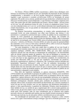 Em Erman e Warren (2000), também encontramos a defesa dessa abordagem mais
holística ou metonímica dos padrões de uso, por intermédio da proposição de dois princípios
complementares: o idiomático e o da livre escolha. Interessa-nos justamente o primeiro,
segundo o qual recorremos a unidades pré-fabricadas (UPFs) na formulação de nossas
expressões. De acordo com as autoras, grande parte do que produzimos verbalmente (mais de
55%) já se encontra pronto, à nossa disposição, e o que fazemos é selecionar e organizar essas
UPFs. Dos quatro tipos de UPFs identificados por Erman e Warren (2000) – lexicais (como
all the time, run off), gramaticais (como the same, be going to), pragmáticas (como I mean,
sort of) e reduzidas (como can’t, you’ve)– as três últimas interessam mais especificamente aos
estudos funcionalistas, uma vez que podem ser relacionados aos fenômenos de polissemia e
mudança linguística.
        Na pesquisa funcionalista contemporânea, os estudos sobre gramaticalização de
construção levam em conta justamente esse olhar mais holístico, que destaca o viés
metonímico e a perspectiva construcional para a análise de padrões de uso cumpridores de
funções no nível gramatical ou pragmático-discursivo. No Brasil, são exemplos de
investigação nesse nível os trabalhos desenvolvidos por Rodrigues (2006), sobre a construção
do tipo foi fez em português, por Torrent (2008), acerca da gramaticalização das construções
com para + infinitivo, de Oliveira e Teixeira (2010), em torno dos graus de gramaticalidade
das expressões vá lá e vamos lá, bem como o de Rocha (2011), sobre os níveis de integração
das expressões daqui vem e daí vem, entre demais pesquisas.
        Em outra perspectiva, o olhar mais amplo para os padrões de uso tem levado à
consideração de extensões maiores de texto em que tais padrões ocorrem. Assim, o tipo de
sequência tipológica (ADAM, 2001; MARCUSCHI, 2002) que uma dada expressão
linguística articula tem sido relevante na interpretação da configuração e da funcionalidade
tanto da referida expressão quanto da sequência. Esse tipo de abordagem se encontra em
Oliveira e Arena (2010) e Siqueira (2009), que, respectivamente, estudam o elemento então e
o onde com base no tipo sequência que esses elementos compõem. Se considerarmos, de
acordo com Marcuschi (2002, p. 23), que tais sequências, classificadas em narrativas,
descritivas, argumentativas, injuntivas e expositivas, são “constructos teóricos definidos por
propriedades linguísticas intrínsecas”, então se trata de ambientes favorecedores de
determinados usos, em detrimento de outros. Segundo o autor, os tipos de sequência não têm
relação direta nem são motivados pelos textos em que se inserem; antes, têm características
morfossintáticas e modos de produção próprios, que acabam por selecionar os padrões de uso
mais pertinentes e adequados a esses modelos.
        Para além das sequências tipológicas, os gêneros discursivos (BAKHTIN, 1992
[1953]) também são considerados na pesquisa dos padrões de uso. Embora, como ressaltamos
no parágrafo anterior, sejam as sequências tomadas como as portadoras efetivas das marcas
linguísticas, o gênero discursivo, por conta de suas propriedades intrínsecas, ao se organizar,
elege e organiza determinadas sequências, fazendo com que o uso linguístico seja visto como
fenômeno contingencial, altamente afetado pelas condições de produção envolvidas na
interação. Desse modo, na pesquisa funcionalista de determinado uso, é preciso considerar os
textos em que tais usos ocorrem, uma vez que frequência está diretamente relacionada ao
gênero, e, mais especificamente, à sequência em elaboração. Portanto, tratar da gramática é
tratar também do uso, no sentido de que a regularização não se dá de modo equânime em
todos os usos, de que nem sempre o que se sistematiza é recorrente nos gêneros discursivos de
modo geral. Pelo contrário, cada vez mais consideramos que os contextos mais amplos
precisam e devem ser explorados pelo analista, que nas relações textuais encontram-se fatores
relevantes que motivam, ou, de outra parte, inibem a ocorrência de um ou outro padrão.
        Na consideração de motivações para o uso linguístico, chegamos a outra vertente
teórica com a qual o funcionalismo começa a dialogar e que tem se mostrado promissora – as
                                                                                            40
 