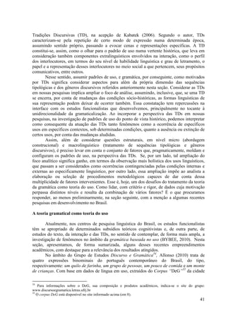 Tradições Discursivas (TD), na acepção de Kabatek (2006). Segundo o autor, TDs
caracterizam-se pela repetição de certo modo de expressão numa determinada época,
assumindo sentido próprio, passando a evocar cenas e representações específicas. A TD
constitui-se, assim, como o olhar para o padrão de uso numa vertente histórica, que leva em
consideração também componentes extralinguísticos envolvidos na interação, como o perfil
dos interlocutores, em termos do seu nível de habilidade linguística e grau de letramento, o
papel e a representação desses interlocutores no meio social a que pertencem, seus propósitos
comunicativos, entre outros.
        Nesse sentido, assumir padrões de uso, e gramática, por conseguinte, como motivados
por TDs significa considerar aspectos para além da própria dimensão das sequências
tipológicas e dos gêneros discursivos referidos anteriormente nesta seção. Considerar as TDs
em nossas pesquisas implica ampliar o foco de análise, assumindo, inclusive, que, se uma TD
se encerra, por conta de mudanças das condições sócio-históricas, as formas linguísticas de
sua representação podem deixar de ocorrer também. Essa constatação tem repercussões na
interface com os estudos funcionalistas que desenvolvemos, principalmente no tocante à
unidirecionalidade da gramaticalização. Ao incorporar a perspectiva das TDs em nossas
pesquisas, na investigação de padrões de uso do ponto de vista histórico, podemos interpretar
como consequente da atuação das TDs tanto fenômenos como a ocorrência de específicos
usos em específicos contextos, sob determinadas condições, quanto a ausência ou extinção de
certos usos, por conta das mudanças aludidas.
        Assim, além de considerar questões estruturais, em nível micro (abordagem
construcional) e macrolinguístico (tratamento de sequências tipológicas e gêneros
discursivos), é preciso levar em conta o conjunto de fatores que, pragmaticamente, moldam e
configuram os padrões de uso, na perspectiva das TDs. Se, por um lado, tal ampliação do
foco analítico significa ganho, em termos da observação mais holística dos usos linguísticos,
que passam a ser considerados como ocorrências contingenciadas pelas condições internas e
externas ao especificamente linguístico, por outro lado, essa ampliação impõe ao analista a
elaboração ou seleção de procedimentos metodológicos capazes de dar conta dessa
multiplicidade de fatores intervenientes. Esse é, hoje, um dos desafios do tratamento da teoria
da gramática como teoria do uso. Como lidar, com critério e rigor, de dados cuja motivação
perpassa distintos níveis e resulta da combinação de vários fatores? É o que procuramos
responder, ao menos preliminarmente, na seção seguinte, com a menção a algumas recentes
pesquisas em desenvolvimento no Brasil.

A teoria gramatical como teoria do uso

       Atualmente, nos centros de pesquisa linguística do Brasil, os estudos funcionalistas
têm se apropriado de determinados subsídios teóricos cognitivistas e, de outra parte, de
estudos do texto, da interação e das TDs, no sentido de contemplar, de forma mais ampla, a
investigação de fenômenos no âmbito da gramática baseada no uso (BYBEE, 2010). Nesta
seção, apresentamos, de forma sumarizada, alguns desses recentes empreendimentos
acadêmicos, com destaque para a relevância dos resultados atingidos.
       No âmbito do Grupo de Estudos Discurso e Gramática34, Allonso (2010) trata de
quatro expressões binominais do português contemporâneo do Brasil, do tipo,
respectivamente: um quilo de farinha, um grupo de pessoas, um pouco de comida e um monte
de crianças. Com base em dados de língua em uso, extraídos do Corpus “DeG”35 da cidade

34
    Para informações sobre o DeG, sua composição e produtos acadêmicos, indica-se o site do grupo:
www.discursoegramatica.letras.ufrj.br
35
   O corpus DeG está disponível no site informado acima (em 8).
                                                                                               41
 