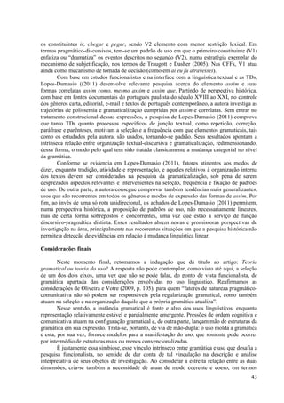 os constituintes ir, chegar e pegar, sendo V2 elemento com menor restrição lexical. Em
termos pragmático-discursivos, tem-se um padrão de uso em que o primeiro constituinte (V1)
enfatiza ou “dramatiza” os eventos descritos no segundo (V2), numa estratégia exemplar do
mecanismo de subjetificação, nos termos de Traugott e Dasher (2005). Nas CFFs, V1 atua
ainda como mecanismo de tomada de decisão (como em aí eu fu atravessei).
        Com base em estudos funcionalistas e na interface com a linguística textual e as TDs,
Lopes-Damasio ((2011) desenvolve relevante pesquisa acerca do elemento assim e suas
formas correlatas assim como, mesmo assim e assim que. Partindo de perspectiva histórica,
com base em fontes documentais do português paulista do século XVIII ao XXI, no controle
dos gêneros carta, editorial, e-mail e textos do português contemporâneo, a autora investiga as
trajetórias de polissemia e gramaticalização cumpridas por assim e correlatas. Sem entrar no
tratamento construcional dessas expressões, a pesquisa de Lopes-Damasio (2011) comprova
que tanto TDs quanto processos específicos de junção textual, como repetição, correção,
paráfrase e parênteses, motivam a seleção e a frequência com que elementos gramaticais, tais
como os estudados pela autora, são usados, tornando-se padrão. Seus resultados apontam a
intrínseca relação entre organização textual-discursiva e gramaticalização, redimensionando,
dessa forma, o modo pelo qual tem sido tratada classicamente a mudança categorial no nível
da gramática.
        Conforme se evidencia em Lopes-Damasio (2011), fatores atinentes aos modos de
dizer, enquanto tradição, atividade e representação, e aqueles relativos à organização interna
dos textos devem ser considerados na pesquisa da gramaticalização, sob pena de serem
desprezados aspectos relevantes e intervenientes na seleção, frequência e fixação de padrões
de uso. De outra parte, a autora consegue comprovar também tendências mais generalizantes,
usos que são recorrentes em todos os gêneros e modos de expressão das formas de assim. Por
fim, ao invés de uma só rota unidirecional, os achados de Lopes-Damasio (2011) permitem,
numa perspectiva histórica, a proposição de padrões de uso, não necessariamente lineares,
mas de certa forma sobrepostos e concorrentes, uma vez que estão a serviço de função
discursivo-pragmática distinta. Esses resultados abrem novas e promissoras perspectivas de
investigação na área, principalmente nas recorrentes situações em que a pesquisa histórica não
permite a detecção de evidências em relação à mudança linguística linear.

Considerações finais

        Neste momento final, retomamos a indagação que dá título ao artigo: Teoria
gramatical ou teoria do uso? A resposta não pode contemplar, como visto até aqui, a seleção
de um dos dois eixos, uma vez que não se pode falar, do ponto de vista funcionalista, de
gramática apartada das considerações envolvidas no uso linguístico. Reafirmamos as
considerações de Oliveira e Votre (2009, p. 105), para quem “fatores de natureza pragmático-
comunicativa não só podem ser responsáveis pela regularização gramatical, como também
atuam na seleção e na organização daquilo que a própria gramática atualiza”.
        Nesse sentido, a instância gramatical é fonte e alvo dos usos linguísticos, enquanto
representação relativamente estável e parcialmente emergente. Pressões de ordem cognitiva e
comunicativa atuam na configuração gramatical e, de outra parte, lançam mão de estruturas da
gramática em sua expressão. Trata-se, portanto, de via de mão-dupla: o uso molda a gramática
e esta, por sua vez, fornece modelos para a manifestação do uso, que somente pode ocorrer
por intermédio de estruturas mais ou menos convencionalizadas.
        É justamente essa simbiose, esse vínculo intrínseco entre gramática e uso que desafia a
pesquisa funcionalista, no sentido de dar conta de tal vinculação na descrição e análise
interpretativa de seus objetos de investigação. Ao considerar a estreita relação entre as duas
dimensões, cria-se também a necessidade de atuar de modo coerente e coeso, em termos
                                                                                            43
 