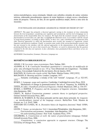 teórico-metodológicos, nessa orientação, lidando com subsídios oriundos de outras vertentes
teóricas, elaborando procedimentos capazes de testar hipóteses e atingir novas e desafiantes
metas de pesquisa. Trata-se, de fato, de um agenda acadêmica ampla, aberta a uma série de
incursões.


      FUNCTIONALISM AND GRAMMAR: GRAMMATICAL THEORY OR THEORY OF USE?

ABSTRACT: This paper has primarily a theorical approach, turning to the treatment of close relationship
between the level of grammar, considering your regularity and systematicity, and the level of language use in
demonstration of the inseparability these two instances. We begin from the assumed concepts of grammar by
functionalism in several times, for, after that, we highlight the dimension of use, in accordance with the concept
of usage-based grammar, according to Bybee (2010); in these view, some contributions gain distinction from
other theorical approaches in which the functionalism most recently has assumed as cognitivism, textual
linguistics and discursive traditions. Finally, we mention some results of the current functionalist research, that
has just invested in the interface with the referred approaches in the demonstration of the abundant and
promising field that can be seen in that research area. Therefore, we search to demonstrate that the question
contained in the title does not represent, in fact, alternation, since grammatical theory and theory of use are
complementary.

KEYWORDS: Functionalism; Grammar; Discourse; Language use.


REFERÊNCIAS BIBLIOGRÁFICAS
ADAM, J. M. Les textes: types et prototypes. Paris: Nathan, 2001.
ALONSO, K. S. B. Construções binominais quantitativas e construções de modificação de
grau: uma abordagem baseada no uso. 151 p. Tese (Doutorado em Linguística) – Faculdade
de Letras, Universidade Federal do Rio de Janeiro, Rio de Janeiro, 2010.
BAKTHIN, M. Estética da criação verbal. São Paulo: Martins Fontes, 1992 [1953]
BOLINGER, D. Meaning and form. London: Longman, 1977.
______. Semantic overloading: a restudy of the verb “remind”. Language, 47, p. 522-547,
1971.
BYBEE, J. Language, usage and cognition. Cambridge: CambridgeUniversity Press, 2010.
______. Mechanisms of change in grammaticization: the role of frequency. In: JOSEPH, B;
JANDA, R. (eds). A handbook of historical linguistics. Oxford: Blackweel, 2003, p. 336-357.
BYBEE, J; HOPPER, P. Frequency and the emergence of linguistic structure. Amsterdam:
John Benjamins, 2001.
CROFT, W. Radical Construction grammar: syntactic theory in typological perspective.
Oxford: Oxford University Press, 2001.
ERMAN, B; WARREN, B. The idiom principle and the open choice principle. In: Linguistic
– an interdisciplinary journal of the language sciences. Berlin/New York: Mouton de
Gruyter, no. 2, p. 29-62, 2000.
FURTADO DA CUNHA, M. A. Dicionário básico de linguística funcional. Natal: UFRN,
2001.
GIVÓN, T. Syntax: an introduction. Vol. I. Amsterdam/Philadelphia: John Benjamins, 2001.
______. Functioinalism and grammar. Amsterdam: John Benjamins, 1995.
______. On understanding grammar. New York: Academic Press, 1979.
GOLDBERG, A. Constructions at work: the nature of generalization inlanguage. Oxford:
OxfordUniversity Press, 2006.
______. Constructions: a construction approache to argument structure. Chicago: The
University of Chicago Press, 1995.

                                                                                                               44
 
