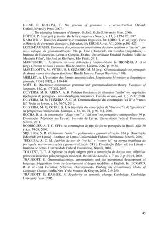 HEINE, B; KUTEVA, T. The genesis of grammar – a reconstruction. Oxford:
OxfordUniversity Press, 2007.
______. The changing languages of Europe. Oxford: OxfordUniversity Press, 2006.
HOPPER, P. Emergent grammar. Berkeley Linguistics Society, v. 13, p. 139-157, 1987.
KABATEK, J. Tradições discursivas e mudança linguística. In: LOBO, T. et al (orgs). Para
a História do Português Brasileiro. Salvador, BA EDUFBA, vol. VII, 2006, p.505-527.
LOPES-DAMASIO. Diacronia dos processos constitutivos do texto relativos a “assim”: um
novo enfoque da gramaticalização. 284 p. Tese (Doutorado em Estudos Linguísticos) –
Instituto de Biociências, Letras e Ciências Exatas, Universidade Estadual Paulista “Júlio de
Mesquita Filho”, São José do Rio Preto, São Paulo, 2011.
MARCUSCHI, L. A.Gêneros textuais: definição e funcionalidade. In: DIONÍSIO, A. et al
(org). Gêneros textuais e ensino. Rio de Janeiro: Lucerna, 2002, p. 19-36.
MARTELOTTA, M; VOTRE, S. J; CEZARIO, M. M (org). Gramaticalização no português
do Brasil – uma abordagem funcional. Rio de Janeiro: Tempo Brasileiro, 1996.
MEILLET, A. L’évolution des formes grammaticales. Linguistique historique et linguistique
génerale, 1958 [1912], p. 130-148.
NOËL, D. Diachronic construction grammar and grammaticalization theory. Functions of
language, 14:2, p. 177-202, 2007.
OLIVEIRA, M. R; ARENA, A. B. Padrões funcionais do elemento “então” em sequências
tipológicas do português – uma abordagem pancrônica. Veredas on line, vol. 1, p.36-52, 2010.
OLIVEIRA, M. R; TEIXEIRA, A. C. M. Gramaticalização das construções "vá lá" e "vamos
lá". Todas as Letras, v. 16, 70-79, 2010.
OLIVEIRA, M. R; VOTRE, S. J. A trajetória das concepções de “discurso” e de “gramática”
na perspectiva funcionalista. Matraga, v. 16, no. 24, p. 97-114, 2009.
ROCHA, R. A. As construções “daqui vem” e “daí vem” no português contemporâneo. 98 p.
Dissertação (Mestrado em Letras). Instituto de Letras, Universidade Federal Fluminense,
Niterói, 2011.
RODRIGUES, A. T. C. CFFs: As construções do tipo foi fez no português do Brasil. Alfa, 50
(1), p. 39-58, 2006.
SIQUEIRA, S. R. O elemento “onde” – polissemia e gramaticalização. 104 p. Dissertação
(Mestrado em Letras) – Instituto de Letras, Universidade Federal Fluminense, Niterói, 2009.
TEIXEIRA, A. C. M. Padrões de uso de “vá lá” e “vamos lá” na norma brasileira do
português: micro-construções e gramaticalização. 243 p. Dissertação (Mestrado em Letras) –
Instituto de Letras, Universidade Federal Fluminense, Niterói, 2010.
TORRENT, T. T. A hipótese da dupla origem para a construção de dativo com infinitivo:
primeiras incursões pelo português medieval. Revista da Abralin, v. 7, no. 2, p. 65-92, 2008.
TRAUGOTT, E. Grammaticalization, constructions and the incremental development of
language: Suggestions from the development of degree modifiers in English. In: ECKARD,
R. et al (eds) Variation, Selection, Development-- Probing the Evolutionary Model of
Language Change. Berlin/New York: Mouton de Gruyter, 2008, 219-250.
TRAUGOTT, E; DASHER, R. Regularity in semantic change. Cambridge: Cambridge
University Press, 2005.




                                                                                          45
 