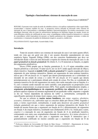Tipologia e funcionalismo: sistemas de marcação de caso

                                                                                 Valéria Faria CARDOSO36


RESUMO. O presente texto resulta da união de trabalhos teóricos e de análises explanatórias sobre ergatividade,
acusatividade e sistemas cindidos de caso. A perspectiva teórica utilizada na discussão sobre sistemas de
marcação de caso é funcionalista e a abordagem adotada é funcional-tipológica. Os estudos concernentes a essa
abordagem funcional, além de tratar de características tipológicas de diferentes línguas do mundo, levam em
conta diferentes critérios de codificação de caso, como: os paradigmas verbais (transitivo/intransitivo); o sistema
de concordância verbal (marcadores de pessoa); as funções gramaticais dos sintagmas nominais; a ordem de
constituintes e o tratamento do padrão de alinhamento (ergativo, acusativo, cindido etc).

PALAVRAS-CHAVE: Ergatividade; Acusatividade; Cisão.



Introdução

        Tratar do assunto relativo aos sistemas de marcação de caso é um tanto quanto difícil,
tendo em vista que em geral este não é um assunto discutido separadamente em uma
sequência lógica. Segundo Zúñiga (2006), um dos conceitos fundamentais que deve ser
introduzido desde o início de uma discussão a respeito de sistema de marcação de caso é o de
papel gramatical ou função gramatical. Os rótulos S, A e O anunciam as funções, os papéis
dos argumentos predicativos.
        Dixon (1994) propõe que as funções gramaticais S, A e O sejam entendidas como
funções primitivas e universais. O autor usa O, em vez de P, sendo aquele derivado de Object,
objeto transitivo. Segundo o modelo SAO, a função gramatical S é aquela ocupada pelo único
argumento de uma sentença intransitiva. Quanto aos argumentos de uma sentença transitiva,
tem-se que o SN em função de A é aquele que denota prototipicamente ser o controlador ou
iniciador de um estado de coisas e o outro SN em função de O é aquele que denota
prototipicamente ser o participante afetado pelo estado de coisas. Por fim, se o predicado da
sentença transitiva for de três argumentos (ou mais), dois serão marcados com as funções A e
O, com o restante sendo marcado em outro caminho, com preposições ou posposições (com
sintagmas preposicionais ou posposicionais (SP)). Num quadro reconhecidamente simples, o
argumento principaldistingue-se do argumento periférico (ou adjunto) de modo que o
primeiro aparece expresso na estrutura argumental de um predicado verbal, enquanto o segundo
se diz ser “menos dependente da natureza do verbo” e, normalmente, corresponde às
especificações opcionais de tempo, local, espaço, causa, efeito etc.
        No que se referem às noções menos familiares, tais como: ergativo, absolutivo,
acusativo, nominativo etc, cultivamos aqui os conceitos dados por Dixon (1994). Segundo o
autor, o termo ergatividade, normalmente, é usado para descrever um padrão gramatical
(relação gramatical) em que o único argumento da sentença intransitiva (de função S) é
tratado da mesma forma que o argumento em função de O e, diferentemente, do argumento
em função A da oração transitiva, resultando num alinhamento (S/O e A). Ainda para o autor,
ergativo é a marcação de caso do argumento em função de A no predicado transitivo,
contrastando com outro caso originalmente chamado de nominativo. Já o termo absolutivo é
usado para a marcação de caso para o argumento em função S intransitivo que é
gramaticalmente codificado no mesmo caminho que o argumento em função de O do

36
  Professora Adjunta da Universidade do Estado de Mato Grosso – UNEMAT - Departamento de Letras.
Campus Universitário de Alto Araguaia, MT- Brasil. Email: valeriafcardoso@yahoo.com.br.

                                                                                                               46
 