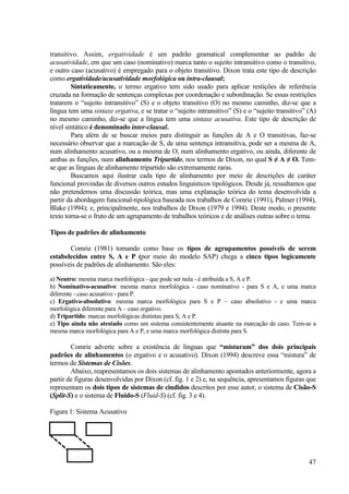 transitivo. Assim, ergatividade é um padrão gramatical complementar ao padrão de
acusatividade, em que um caso (nominativo) marca tanto o sujeito intransitivo como o transitivo,
e outro caso (acusativo) é empregado para o objeto transitivo. Dixon trata este tipo de descrição
como ergatividade/acusatividade morfológica ou intra-clausal;
        Sintaticamente, o termo ergativo tem sido usado para aplicar restições de referência
cruzada na formação de sentenças complexas por coordenação e subordinação. Se essas restrições
tratarem o “sujeito intransitivo” (S) e o objeto transitivo (O) no mesmo caminho, diz-se que a
língua tem uma sintaxe ergativa, e se tratar o “sujeito intransitivo” (S) e o “sujeito transitivo” (A)
no mesmo caminho, diz-se que a língua tem uma sintaxe acusativa. Este tipo de descrição de
nível sintático é denominado inter-clausal.
        Para além de se buscar meios para distinguir as funções de A e O transitivas, faz-se
necessário observar que a marcação de S, de uma sentença intransitiva, pode ser a mesma de A,
num alinhamento acusativo, ou a mesma de O, num alinhamento ergativo, ou ainda, diferente de
ambas as funções, num alinhamento Tripartido, nos termos de Dixon, no qual S ≠ A ≠ O. Tem-
se que as línguas de alinhamento tripartido são extremamente raras.
        Buscamos aqui ilustrar cada tipo de alinhamento por meio de descrições de caráter
funcional provindas de diversos outros estudos linguísticos tipológicos. Desde já, ressaltamos que
não pretendemos uma discussão teórica, mas uma explanação teórica do tema desenvolvida a
partir da abordagem funcional-tipológica baseada nos trabalhos de Comrie (1991), Palmer (1994),
Blake (1994); e, principalmente, nos trabalhos de Dixon (1979 e 1994). Deste modo, o presente
texto torna-se o fruto de um agrupamento de trabalhos teóricos e de análises outras sobre o tema.

Tipos de padrões de alinhamento

       Comrie (1981) tomando como base os tipos de agrupamentos possíveis de serem
estabelecidos entre S, A e P (por meio do modelo SAP) chega a cinco tipos logicamente
possíveis de padrões de alinhamento. São eles:

a) Neutro: mesma marca morfológica - que pode ser nula - é atribuída a S, A e P.
b) Nominativo-acusativo: mesma marca morfológica - caso nominativo - para S e A, e uma marca
diferente - caso acusativo - para P.
c) Ergativo-absolutivo: mesma marca morfológica para S e P – caso absolutivo - e uma marca
morfológica diferente para A – caso ergativo.
d) Tripartido: marcas morfológicas distintas para S, A e P.
e) Tipo ainda não atestado como um sistema consistentemente atuante na marcação de caso. Tem-se a
mesma marca morfológica para A e P, e uma marca morfológica distinta para S.

        Comrie adverte sobre a existência de línguas que “misturam” dos dois principais
padrões de alinhamentos (o ergativo e o acusativo). Dixon (1994) descreve essa “mistura” de
termos de Sistemas de Cisões.
        Abaixo, reapresentamos os dois sistemas de alinhamento apontados anteriormente, agora a
partir de figuras desenvolvidas por Dixon (cf. fig. 1 e 2) e, na sequência, apresentamos figuras que
representam os dois tipos de sistemas de cindidos descritos por esse autor, o sistema de Cisão-S
(Split-S) e o sistema de Fluido-S (Fluid-S) (cf. fig. 3 e 4).

Figura 1: Sistema Acusativo

   A             O


          S
                                                                                                   47
 