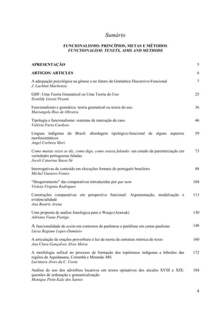 Sumário
                    FUNCIONALISMO: PRINCÍPIOS, METAS E MÉTODOS
                      FUNCTIONALISM: TENETS, AIMS AND METHODS


APRESENTAÇÃO                                                                                 5

ARTIGOS/ ARTICLES                                                                            6

A adequação psicológica na gênese e no futuro da Gramática Discursivo-Funcional              7
J. Lachlan Mackenzie

GDF: Uma Teoria Gramatical ou Uma Teoria do Uso                                             25
Erotilde Goreti Pezatti

Funcionalismo e gramática: teoria gramatical ou teoria do uso                               36
Mariangela Rios de Oliveira

Tipologia e funcionalismo: sistemas de marcação de caso                                     46
Valéria Faria Cardoso

Línguas indígenas do Brasil: abordagem tipológico-funcional de alguns aspectos              59
morfossintáticos
Angel Corbera Mori

Como muitas vezes se diz, como digo, como estava falando: um estudo da parentetização em    73
variedades portuguesas faladas
Joceli Catarina Stassi-Sé

Interrogativas de conteúdo em elocuções formais do português brasileiro                     88
Michel Gustavo Fontes

“Desgarramento” das comparativas introduzidas por que nem                                  104
Violeta Virginia Rodrigues

Construções comparativas em perspectiva funcional: Argumentação, modalização e             113
evidencialidade
Ana Beatriz Arena

Uma proposta de análise fonológica para o Wauja (Arawak)                                   130
Adriana Viana Postigo

A funcionalidade de assim em contextos de parêntese e paráfrase em cartas paulistas        148
Lúcia Regiane Lopes-Damásio

A articulação de orações proverbiais à luz da teoria da estrutura retórica do texto        160
Ana Clara Gonçalves Alves Meira

A morfologia sufixal no processo de formação dos topônimos indígenas e híbridos das        172
regiões de Aquidauana, Corumbá e Miranda–MS
Lucimara Alves da C. Costa

Análise do uso dos advérbios locativos em textos opinativos dos séculos XVIII e XIX:       184
questões de ordenação e gramaticalização
Monique Petin Kale dos Santos

                                                                                            4
 