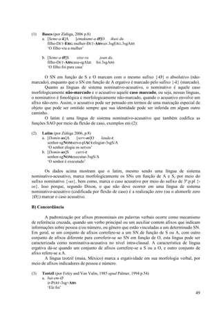 (1)   Basco (por Zúñiga, 2006 p.8)
      a. [Seme-a-k]A      [emakume-a-Ø]O ikusi du
         filho-DET-ERG mulher-DET-ABSver.3sgERG.3sgABS
         ‘O filho viu a mulher’

      b. [Seme-a-Ø]S        etxe-ra  joan da.
         filho-DET-ABScasa-sgAlat. foi.3sgABS
         ‘O filho foi para casa’

       O SN em função de S e O marcam com o mesmo sufixo {-Ø} o absolutivo (não-
marcado), enquanto que o SN em função de A ergativo é marcado pelo sufixo {-k} (marcado).
       Quanto as línguas de sistema nominativo-acusativo, o nominativo é aquele caso
morfologicamente não-marcado e o acusativo aquele caso marcado, ou seja, nessas línguas,
o nominativo é fonológica e morfologicamente não-marcado, quando o acusativo envolve um
afixo não-zero. Assim, o acusativo pode ser pensado em termos de uma marcação especial de
objeto que pode ser omitido sempre que sua identidade pode ser inferida em algum outro
caminho.
       O latim é uma língua de sistema nominativo-acusativo que também codifica as
funções SAO por meio da flexão de caso, exemplos em (2):

(2)   Latim (por Zúñiga 2006, p.8)
      a. [Domin-us]A      [serv-os]O lauda-t.
         senhor-sgNOMservo-plACUelogiar-3sgS/A
         ‘O senhor elogia os servos’
      b. [Domin-us]S      curri-t.
         senhor-sgNOMexecutar-3sgS/A
         ‘O senhor é executado’

       Os dados acima mostram que o latim, mesmo sendo uma língua de sistema
nominativo-acusativo, marca morfologicamente os SNs em função de A e S, por meio do
sufixo nominativo {-us}, bem como, marca o caso acusativo por meio do sufixo de 3ª.p.pl {-
os}. Isso porque, segundo Dixon, o que não deve ocorrer em uma língua de sistema
nominativo-acusativo (codificada por flexão de caso) é a realização zero (ou o alomorfe zero
{Ø}) marcar o caso acusativo.

B) Concordância

        A padronização por afixos pronominais em palavras verbais ocorre como mecanismo
de referência cruzada, quando um verbo principal ou um auxiliar contem afixos que indicam
informações sobre pessoa e/ou número, ou gênero que estão vinculadas a um determinado SN.
Em geral, se um conjunto de afixos correfere-se a um SN de função de S ou A, com outro
conjunto de afixos diferente para correferir-se ao SN em função de O, esta língua pode ser
caracterizada como nominativa-acusativa no nível intra-clausal. A característica de língua
ergativa dá-se quando um conjunto de afixos correfere-se a S ou a O, e outro conjunto de
afixo refere-se a A.
        A língua tzotzil (maia, México) marca a ergatividade em sua morfologia verbal, por
meio de afixos indicadores de pessoa e número.

(3)   Tzotzil (por Foley and Van Valin, 1985 apud Palmer, 1994 p.54)
      a. bat-em-Ø
         ir-PERF-3sg+ABS
         ‘Ele foi’
                                                                                         49
 