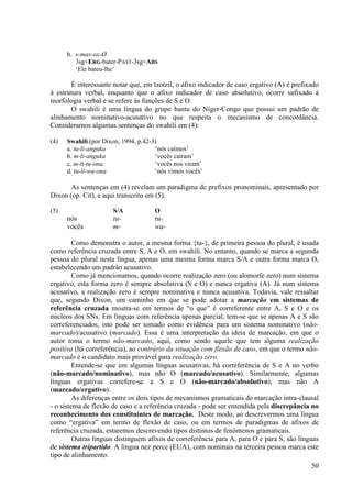 b. s-max-ox-Ø
         3sg+ERG-bater-PAST-3sg+ABS
         ‘Ele bateu-lhe’

       É interessante notar que, em tzotzil, o afixo indicador de caso ergativo (A) é prefixado
à estrutura verbal, enquanto que o afixo indicador de caso absolutivo, ocorre sufixado à
morfologia verbal e se refere às funções de S e O.
       O swahili é uma língua do grupo bantu do Níger-Congo que possui um padrão de
alinhamento nominativo-acusativo no que respeita o mecanismo de concordância.
Consideramos algumas sentenças do swahili em (4):

(4)   Swahili (por Dixon, 1994, p.42-3)
      a. tu-li-anguka                 ‘nós caímos’
      b. m-li-anguka                  ‘vocês caíram’
      c. m-li-tu-ona                  ‘vocês nos viram’
      d. tu-li-wa-ona                 ‘nós vimos vocês’

       As sentenças em (4) revelam um paradigma de prefixos pronominais, apresentado por
Dixon (op. Cit), e aqui transcrito em (5).

(5)                   S/A            O
      nós             tu-            tu-
      vocês           m-             wa-

         Como demonstra o autor, a mesma forma {tu-}, de primeira pessoa do plural, é usada
como referência cruzada entre S, A e O, em swahili. No entanto, quando se marca a segunda
pessoa do plural nesta língua, apenas uma mesma forma marca S/A e outra forma marca O,
estabelecendo um padrão acusativo.
         Como já mencionamos, quando ocorre realização zero (ou alomorfe zero) num sistema
ergativo, esta forma zero é sempre absolutiva (S e O) e nunca ergativa (A). Já num sistema
acusativo, a realização zero é sempre nominativa e nunca acusativa. Todavia, vale ressaltar
que, segundo Dixon, um caminho em que se pode adotar a marcação em sistemas de
referência cruzada mostra-se em termos de “o que” é correferente entre A, S e O e os
núcleos dos SNs. Em línguas com referência apenas parcial, tem-se que se apenas A e S são
correferenciados, isto pode ser tomado como evidência para um sistema nominativo (não-
marcado)/acusativo (marcado). Essa é uma interpretação da ideia de marcação, em que o
autor toma o termo não-marcado, aqui, como sendo aquele que tem alguma realização
positiva (há correferência), ao contrário da situação com flexão de caso, em que o termo não-
marcado é o candidato mais provável para realização zero.
         Entende-se que em algumas línguas acusativas, há correferência de S e A no verbo
(não-marcado/nominativo), mas não O (marcado/acusativo). Similarmente, algumas
línguas ergativas correfere-se a S e O (não-marcado/absolutivo), mas não A
(marcado/ergativo).
         As diferenças entre os dois tipos de mecanismos gramaticais de marcação intra-clausal
- o sistema de flexão de caso e a referência cruzada - pode ser entendida pela discrepância no
reconhecimento dos constituintes de marcação. Deste modo, ao descrevermos uma língua
como “ergativa” em termo de flexão de caso, ou em termos de paradigmas de afixos de
referência cruzada, estaremos descrevendo tipos distintos de fenômenos gramaticais.
         Outras línguas distinguem afixos de correferência para A, para O e para S, são línguas
de sistema tripartido. A língua nez perce (EUA), com nominais na terceira pessoa marca este
tipo de alinhamento.
                                                                                            50
 