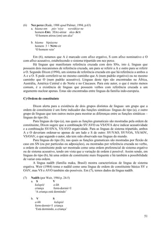 (6)   Nez perce (Rude, 1988 apud Palmer, 1994, p.63)
      a. háana-nm pée-’wiye wewúkiye-ne
         homem-ERG 3ERG-atirar alce-ACU
         ‘O homem atirou (em) um alce’

      b. háama hipáayna
         homem 3 + NOM-vir
         ‘O homem veio’

       Em (6), notamos que A é marcado com afixo ergativo, S com afixo nominativo e O
com afixo acusativo, estabelecendo o sistema tripartido em nez perce.
       Há línguas que manifestam referência cruzada com dois SNs, isto é, línguas que
possuem dois mecanismos de referência cruzada, um para se referir a A e outro para se referir
a O. Segundo Dixon (1994), um sistema de referência cruzada em que há referência a ambos a
A e a O. S pode correferir-se no mesmo caminho que A (num padrão ergativo) ou no mesmo
caminho que O (num padrão acusativo). Línguas deste tipo são encontradas na África,
Austrália, América Central e do Norte e no Cáucasos. Para este autor, o que é muito menos
comum, é a existência de línguas que possuem verbos com referência cruzada a um
argumento nuclear apenas. Estas são encontradas entre línguas da família indo-europeia.

C) Ordem de constituinte

        Dixon alerta para a existência de dois grupos distintos de línguas: um grupo que a
ordem de constituinte é um forte indicador das funções sintáticas- línguas do tipo (a), e outro
grupo de línguas que tem outros meios para mostrar as diferenças entre as funções sintáticas –
línguas do tipo (b).
        Para línguas do tipo (a), nas quais as funções gramaticais são mostradas pela ordem de
constituinte, Dixon sugere que a combinação SV/AVO ou VS/OVA deve indicar acusatividade
e a combinação SV/OVA, VS/AVO ergatividade. Para as línguas de sistema tripartido, ambos
A e O deveriam ordenar-se apenas de um lado e S de outro: SV/VAO, SV/VOA, VS/AOV,
VS/OAV, o que segundo o autor, não tem sido observado nas línguas do mundo.
        Para línguas do tipo (b), nas quais as funções gramaticais são mostradas por flexão de
caso em SN (ou por partículas ou adposições), ou mostradas por referência cruzada no verbo,
a ordem de constituinte pode ser mostrada como uma ordem preferencial de sistema ergativo
ou de sistema acusativo, tendo em vista que a variação de ordem é possível. Assim sendo, em
línguas do tipo (b), há uma ordem de constituinte mais frequente e há também a possibilidade
de variar esta ordem.
        A língua nadëb (família maku, Brasil) mostra características de língua de sistema
ergativa. Weir (1984) toma o nadëd como uma língua de ordem de constituinte básica SV e
OAV, mas VS e AVO também são possíveis. Em (7), temos dados da língua nadëb.

(7)   Nadëb (por Weir, 1984 p. 24-5)
      a. S              V
         kalapéé        a- ɨh
                            ̃
         criança         form-dormir+I
         ‘A criança está dormindo’

      b.    V           S
           a- ɨh
              ̃           kalapéé
           form-dormir+I criança
           ‘Está dormindo, a criança’

                                                                                            51
 