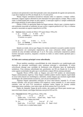 aconteceu (em potencial) é mais bem pensado como uma propensão do agente (em potencial),
o que deve implicar nos SNs em função de A e S como pivôs.
        Muitas línguas nominativo-acusativas marcam todos os aspectos e tempos verbais,
entretanto, linguas ergativo-absolutivas tem marcação livre para aspecto e tempo. Mas se uma
cisão é condicionada pelo tempo ou pelo aspecto, a marcação ergativa é sempre estabelecida
pelo tempo pretérito ou pelo aspecto perfectivo.
        Palmer (1994), ao apresentar dados da língua samoan, observa que o sistema ergativo
está realmente associado ao ambiente em que ocorre o aspecto perfectivo (cf. 9a), e o sistema
acusativo associado ao aspecto imperfectivo (cf.9b).

(9)   Samoan (dados extraídos de Milner 1973 apud, Palmer 1994 p.58)
      a. na    va’ai-a     e    le tama    le i’a
         PAST ver-PERFERG o menino o peixe
         ‘O menino viu o peixe’

      b. na    va’ai         le tama i le i’a
         PAST ver+IMPERF o menino OBJ o peixe
         ‘O menino via o peixe’

        Quanto ao modo, tem-se que línguas de sistema nominativo-acusativo podem mostrar
condicionamento em construções imperativas, por essas colocarem ênfase especial no
controle de uma atividade realizada por A ou S. Em suma, construções imperativas podem
mostrar marcação acusativa, enquanto a maioria ou todos os outros modos apontam para a
ergatividade.

4) Cisão entre sentença principal versus subordinada.

        Dixon também considera a possibilidade da cisão intransitiva ser condicionada pela
distinção da marcação morfológica entre sentenças principal e subordinada. O termo
subordinada abrange uma variedade de fenômenos com diferentes tipos de implicações
semânticas. Uma sentença subordinada tem, geralmente, um SN em função de A ou de S
como agente (controlador da ação) que é correferente a algum SN da sentença principal.
        Segundo Dixon (1994), todas as línguas com pivô S/O podem ser denominadas
línguas sintaticamente ergativas. Estas línguas também podem mostrar alguma ergatividade
no nível intra-clausal (ou morfológico), entretanto, muitas línguas que mostram ergatividade
morfológica são sintaticamente acusativas, com um pivô totalmente S/A.
        Algumas línguas apresentam restrições no nível inter-clausal, tratando S e O num
mesmo caminho, com um pivô sintático S/O (ergativo); outras tratando S e A num mesmo
caminho, com um pivô S/A (acusativo), enquanto outras línguas de sistema cindido
empregam outros caminhos, com outros tipos de pivôs (mistos Sa/A e/ou So/O).
        Dados do chamalal, língua de pivôs mistos, são usados por Dixon para mostrar que,
num nível inter-clausal, esta língua funciona com pivôs S/O ou S/A.

(10) Chamalal (Kibrik 1990 apud Dixon, 1994 p.180)
     a. [wac            w-i´a]         [Ø jač      č´in]
        irmão+ABSS 1+vir+PAST Airmã+ABSO bater +PAST
         ‘O irmão veio e bateu (na) irmã’
      b. [jac             n-i´a]        [wac-ud Ø č´in]
         irmã+ABSS 2+vir+PAST irmão+ERGA O bater +PAST
         ‘A irmã veio e o irmão bateu (n)ela’

                                                                                          56
 