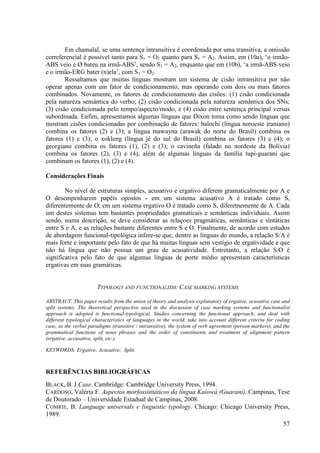 Em chamalal, se uma sentença intransitiva é coordenada por uma transitiva, a omissão
correferencial é possível tanto para S1 = O2 quanto para S1 = A2. Assim, em (10a), ‘o irmão-
ABS veio e Ø bateu na irmã-ABS’, sendo S1 = A2, enquanto que em (10b), ‘a irmã-ABS veio
e o irmão-ERG bater (n)ela’, com S1 = O2.
        Ressaltamos que muitas línguas mostram um sistema de cisão intransitiva por não
operar apenas com um fator de condicionamento, mas operando com dois ou mais fatores
combinados. Novamente, os fatores de condicionamento das cisões: (1) cisão condicionada
pela natureza semântica do verbo; (2) cisão condicionada pela natureza semântica dos SNs;
(3) cisão condicionada pelo tempo/aspecto/modo, e (4) cisão entre sentença principal versus
subordinada. Enfim, apresentamos algumas línguas que Dixon toma como sendo línguas que
mostram cisões condicionadas por combinação de fatores: balochi (língua noroeste iraniano)
combina os fatores (2) e (3); a língua mawayna (arawak do norte do Brasil) combina os
fatores (1) e (3); o xokleng (língua jê do sul do Brasil) combina os fatores (3) e (4); o
georgiano combina os fatores (1), (2) e (3); o cavineña (falado no nordeste da Bolívia)
combina os fatores (2), (3) e (4), além de algumas línguas da família tupi-guarani que
combinam os fatores (1), (2) e (4).

Considerações Finais

        No nível de estruturas simples, acusativo e ergativo diferem gramaticalmente por A e
O desempenharem papéis opostos - em um sistema acusativo A é tratado como S,
diferentemente de O; em um sistema ergativo O é tratado como S, diferetnemente de A. Cada
um destes sistemas tem bastantes propriedades gramaticais e semânticas individuais. Assim
sendo, numa descrição, se deve considerar as relaçoes pragmáticas, semânticas e sintáticas
entre S e A, e as relações bastante diferentes entre S e O. Finalmente, de acordo com estudos
de abordagem funcional-tipológica infere-se que, dentre as línguas do mundo, a relação S/A é
mais forte e importante pelo fato de que há muitas línguas sem vestígio de ergatividade e que
não há língua que não possua um grau de acusatividade. Entretanto, a relação S/O é
significativa pelo fato de que algumas línguas de porte médio apresentam características
ergativas em suas gramáticas.


                       TYPOLOGY AND FUNCTIONALISM: CASE MARKING SYSTEMS

ABSTRACT. This paper results from the union of theory and analysis explanatory of ergative, acusative case and
split systems. The theoretical perspective used in the discussion of case marking systems and functionalist
approach is adopted is functional-typological. Studies concerning the functional approach, and deal with
different typological characteristics of languages in the world, take into account different criteria for coding
case, as the verbal paradigms (transitive / intransitive), the system of verb agreement (person markers), and the
grammatical functions of noun phrases and the order of constituents and treatment of alignment pattern
(ergative, accusative, split, etc.).

KEYWORDS: Ergative; Acusative; Split.



REFERÊNCIAS BIBLIOGRÁFICAS
BLACK, B. J.Case. Cambridge: Cambridge University Press, 1994.
CARDOSO, Valéria F. Aspectos morfossintáticos da língua Kaiowá (Guarani). Campinas, Tese
de Doutorado – Universidade Estadual de Campinas, 2008.
COMRIE, B. Language universals e linguistic typology. Chicago: Chicago University Press,
1989.
                                                                                      57
 