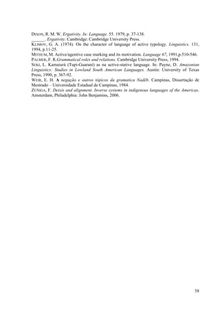 DIXON, R. M. W. Ergativity. In: Language. 55. 1979, p. 37-138.
______. Ergativity. Cambridge: Cambridge University Press.
KLIMOV, G. A. (1974). On the character of language of active typology. Linguistics. 131,
1994, p.11-25.
MITHUM, M. Active/agentive case marking and its motivation. Language 67, 1991,p.510-546.
PALMER, F. R.Grammatical roles and relations. Cambridge University Press, 1994.
SEKI, L. Kamaiurá (Tupi-Guaraní) as na active-stative language. In: Payne, D. Amazonian
Linguistics: Studies in Lowland South American Languages. Austin: University of Texas
Press, 1990, p. 367-92.
WEIR, E. H. A negação e outros tópicos da gramatica Nadëb. Campinas, Dissertação de
Mestrado – Universidade Estadual de Campinas, 1984.
ZÚÑIGA, F. Deixis and alignment. Inverse systems in indigenous languages of the Americas.
Amsterdam, Philadelphia: John Benjamins, 2006.




                                                                                      58
 
