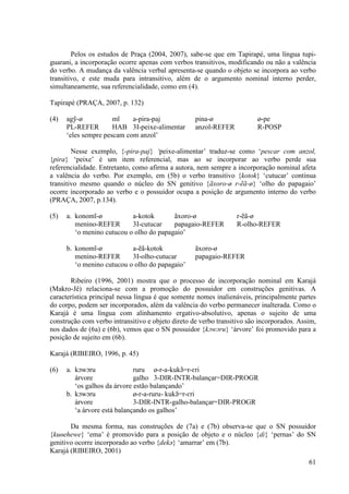 Pelos os estudos de Praça (2004, 2007), sabe-se que em Tapirapé, uma língua tupi-
guarani, a incorporação ocorre apenas com verbos transitivos, modificando ou não a valência
do verbo. A mudança da valência verbal apresenta-se quando o objeto se incorpora ao verbo
transitivo, e este muda para intransitivo, além de o argumento nominal interno perder,
simultaneamente, sua referencialidade, como em (4).

Tapirapé (PRAÇA, 2007, p. 132)

(4)   agỹ-ø           mĩ    a-pira-paj             pina-ø                ø-pe
      PL-REFER        HAB 3I-peixe-alimentar       anzol-REFER           R-POSP
      ‘eles sempre pescam com anzol’

        Nesse exemplo, {-pira-paj} ‘peixe-alimentar’ traduz-se como ‘pescar com anzol,
{pira} ‘peixe’ é um item referencial, mas ao se incorporar ao verbo perde sua
referencialidade. Entretanto, como afirma a autora, nem sempre a incorporação nominal afeta
a valência do verbo. Por exemplo, em (5b) o verbo transitivo {kotok} ‘cutucar’ continua
transitivo mesmo quando o núcleo do SN genitivo {ãxoro-ø r-ẽã-ø} ‘olho do papagaio’
ocorre incorporado ao verbo e o possuidor ocupa a posição de argumento interno do verbo
(PRAÇA, 2007, p.134).

(5)   a. konomĩ-ø           a-kotok       ãxoro-ø                r-ẽã-ø
         menino-REFER       3I-cutucar    papagaio-REFER         R-olho-REFER
         ‘o menino cutucou o olho do papagaio’

      b. konomĩ-ø           a-ẽã-kotok             ãxoro-ø
         menino-REFER       3I-olho-cutucar        papagaio-REFER
         ‘o menino cutucou o olho do papagaio’

       Ribeiro (1996, 2001) mostra que o processo de incorporação nominal em Karajá
(Makro-Jê) relaciona-se com a promoção do possuidor em construções genitivas. A
característica principal nessa língua é que somente nomes inalienáveis, principalmente partes
do corpo, podem ser incorporados, além da valência do verbo permanecer inalterada. Como o
Karajá é uma língua com alinhamento ergativo-absolutivo, apenas o sujeito de uma
construção com verbo intransitivo e objeto direto de verbo transitivo são incorporados. Assim,
nos dados de (6a) e (6b), vemos que o SN possuidor {kɔwɔru} ‘árvore’ foi promovido para a
posição de sujeito em (6b).

Karajá (RIBEIRO, 1996, p. 45)

(6)   a. kɔwɔru               ruru ø-r-a-kukə̃=r-ɛri
         árvore               galho 3-DIR-INTR-balançar=DIR-PROGR
         ‘os galhos da árvore estão balançando’
      b. kɔwɔru               ø-r-a-ruru- kukə̃=r-ɛri
         árvore               3-DIR-INTR-galho-balançar=DIR-PROGR
         ‘a árvore está balançando os galhos’

       Da mesma forma, nas construções de (7a) e (7b) observa-se que o SN possuidor
{kuɵehewe} ‘ema’ é promovido para a posição de objeto e o núcleo {ɗɪ} ‘pernas’ do SN
genitivo ocorre incorporado ao verbo {dekə} ‘amarrar’ em (7b).
Karajá (RIBEIRO, 2001)
                                                                                           61
 