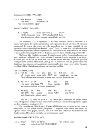 Tupinambá (JENSEN, 1990, p.124)

(11) a. o-úr kunumí          kuáp-a
        3-vir rapaz          encontrar-SER
     ‘ele veio encontrar o rapaz’

Asurini (JENSEN, 1990, p.125)

     b. sa-ropyta          yhara sere-sahok-a           ywyri
        ‘1INCL-ficar.com bote 1INCL-banhar-SER beira
        ‘nós ficamos com o bote, tomando banho à beira (do rio)’

       Na construção (11a) o argumento A do verbo transitivo {kuáp-a}‘encontrar’ é o
mesmo participante do sujeito gramatical do verbo principal {o-úr} ‘ele veio’. O marcador
pronominal de pessoa não ocorre no verbo dependente por ele estar precedido de um
argumento interno nominal pleno {kunumí }‘rapaz’. Em (11b) temos dois verbos intransitivos
tanto na oração principal como na dependente, há correferência dos participantes e, em ambos
os casos, estão marcadas pelos prefixos de pessoa, da Série I e da Série III, respectivamente.
       Na língua dâw (Maku) o emprego de sequências de verbos é considerada como um
único predicado codificando um evento unitário. O processo é muito produtivo nessa língua,
de forma que, em textos, os predicados com verbos seriais são mais frequentes que seus
correspondentes simples (MARTINS, 2004, p.621). Construções com até quatro verbos são
freqüentes; mas, algumas vezes, encontram-se construções com cinco e seis verbos. Os dados
em (12a), (12b) e (12c) são exemplos de verbos seriais em Dâw.

Dâw (MARTINS, 2004)
(12) a. woh bɛj     Ɂɔx xɤd       ʃák     dóɁ pɔx        bɛh-xɔm        wɤɁ
        NP repetir correr passar subir MOV alto vegetal-raiz em cima
        ‘Woh subiu de novo, correndo lá para o alto, em cima da raiz do pau’

     b. Ɂãh wɤ́ Ɂ kɤ́ t-éɁ                  hɔ̃t    ̀
                                                  tɯw             kɛd
        1SG ouvir estar.de.pé-PAS           longe caminho         LOC
        ‘eu estive ouvindo de pé, longe, no caminho’

     c. Ɂab-bɯg       tih     Ɂùm           kṹm dɤ́ h             táx-ɯ̃́ jˀ
        DET-LOC 3SG cacetar                 afogar PONT           anta-AFET
        ‘daí, ele caceteou e afogou a anta’

       Tanto em (12a) como em (12b) e (12c) vemos que a conjunção dos verbos indica
ações subsequentes, correspondendo a um evento unitário, e a um mesmo argumento: sujeito
nos dois primeiros e objeto em (12c).
       Em Nambikwara (Nambikwara), Kroeker (2001) descreve os verbos seriais como a
composição de dois temas verbais justapostos. O segundo verbo indica movimento de
algumas formas como ‘pegar’, ‘deixar’, ‘dar’. Em suma, dois verbos que desempenham uma
função unitária. Dois desses exemplos são apresentados a seguir.

Nambikwara (KROEKER, 2001, p.67)

(13) a. tĩh3na2       i2l-ã3-ø-na2-hẽ3-la                 ‘ele cortou a corda’
        corda         cortar-levar-3SG-T/E.PAS-PERF
                                                                                           64
 