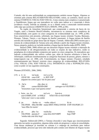 Contudo, não há uma uniformidade no comportamento unitário nessas línguas. Algumas se
orientam pelo sistema RELATADO/NÃO RELATADO, outras, ao contrário, fazem uso do
sistema EVIDÊNCIA VISUAL/NÃO VISUAL. Como sistema mais complexo é caracterizado
o Nambikwara, língua que usa marcadores no verbo para indicar se o enunciado é direto
[evidência visual], inferida ou relatada; ou se o falante emite o enunciado instintivamente
sobre algo que aconteceu (AIKHENVALD e DIXON, 1998, p.246).
       Na região da Amazônia Setentrional, que compreende o entorno da bacia do rio
Vaupés, entre a fronteira Brasil/Colômbia, encontram-se os sistemas mais complexos de
evidencialidade, com quatro ou cinco categorias de evidencialidade (op. cit. 1998, p.246).
Essa característica está presente, sobretudo, nas línguas tucano orientais Tuyuka, Barasano,
Wanano, Tukano, Tatuyo, e em línguas da família yanomami. A língua tariana da família
arawák está incluída no grupo desse tipo de línguas. Contudo, Aikhevald (2003) mostra que o
sistema de evidencialidade do Tariana seria uma difusão a partir das línguas tucano orientais.
Nessa categoria, poderia ser incluída também a língua hup da família maku (EPPS, 2005).
       Stenzel (2006, 2008) afirma que nas dezesseis línguas tucano orientais a marcação da
evidencialidade se dá obrigatoriamente em todas as orações de tipo indicativo, sendo os
paradigmas de evidencialidade compostos por quatro ou cinco categorias. Os marcadores que
indicam evidencialidade são sufixos verbais que, além de fazerem referência à fonte de
informação, codificam simultaneamente as categorias funcionais de pessoa, gênero, número e
tempo/aspecto (op. cit. 2006, p.8). Concretamente, na língua wanano (Tucano), estudada
sistematicamente por Stenzel, ocorrem cinco categorias de evidencialidade: RELATADA
(15a), VISUAL (15b), NÃO VISUAL (15c), INFERÊNCIA (15d) e SUPOSIÇÃO (55e),
como se pode ver nas seguintes construções.

Wanano (STENZEL, 2006, 2008)

(15) a. ti– ro      wʉ’ʉ-pʉ       wa’a-yu’ka
        ANAF-SG casa-LOC          ir–REF.ESP
        (alguém me contou que) ‘ele foi para casa’

     b. ~bʉ’ʉ              chʉ -dua- re                   ~da-ta-i
        2SG         comer-DESID-OBJ                carregar-vir-VIS.PERF.1
        ‘trouxemos o que você queria comer’

     c. bora- ~sʉ - ka                wa’a-ro     koa-ta-a
        cair-COMPL-ENF ir-NMLZ               NÃO.VIS-vir-SUP.PERF
        ‘(ele) caiu’ (ouvi a sua caída)

     d. yʉ           ~ba-kʉ - re ~waha- roka-ri    hi–re
        1SG.POSS filho-M-OBJ matar-DIST-NMLZ.INFER COP-VIS.PERF.2/3
        ‘meu filho foi morto’

     e. yʉ          phʉ - ko        wache-ka                     ~bicha-re
        1SG.POSS parente-F          estar.feliz-SUP.IMPF         hoje-TMP
        ‘minha mãe está feliz hoje’

       Segundo Aikhenvald (2003), o Tariana (Arawák) é uma língua que sincronicamente
apresenta inovações na gramática, algumas delas ainda em progresso e outras já consolidadas.
Uma dessas mudanças já inseridas no sistema é o emprego de morfemas para indicar
evidencialidade, processo que teria sido induzido pelo contato com falantes de línguas tucano
                                                                                           66
 