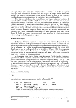 associação entre o tempo transcorrido entre a evidência e o enunciado da oração. Este tipo de
associação entre o sistema de evidencialidade e a categoria de tempo não foi atestada na
literatura que trata de evidencialidade. Nesse sentido, o artigo do Fleck é uma excelente
contribuição para o nosso entendimento da relação entre tempo e evidencialide.
        Nas diferentes abordagens da evidencialidade em línguas indígenas brasileiras, é
relevante citar o trabalho de Gabas (2002). Esse autor, ao tratar dos evidenciais na língua
Karo (família ramarana, tronco tupi), coloca em questionamento as afirmações de Aikhenvald
e Dixon (1998) sobre o fato de as línguas tupi não possuírem sistemas de evidencialidade.
Para esses autores, as línguas tupi que apresentam evidencialidade, como o Kamaiurá (SEKI
2000), seriam inovações recentes ou inovações produzidas pelo contato com falantes de outras
línguas indígenas, sobretudo, daquelas falados por povos da Amazônia Setentrional. Ao
contrário, para Gabas, a presença de evidenciais em Karo, Kamaiurá, Surui e em outras
línguas da família tupi-guarani permitem assumir que a ocorrência de evidenciais seja uma
característica gramatical antiga dessas línguas.

Referência alternada

        Referência Alternada, denominada comumente como “Switch-Reference”, é um
mecanismo gramatical usado por determinadas línguas, para mostrar a continuidade ou
descontinuidade referencial de um determinado participante numa construção morfossintática.
Ela faz referência a se o sujeito da oração subordinada ou da coordenada é o mesmo (MS)
daquele que ocorre na oração principal ou, ao contrário, é diferente (SD). Este sistema de
referência encontra-se, sobretudo, em línguas da família pano, em línguas da família tucano,
em algumas línguas do tronco makro-jê como Kipeá, Maxakali, Kanela-Krahô e em línguas
como Mbyá e Parakanã da família tupi-guarani.
        O Kaxinawa, como outras línguas pano, Kapanawa, Shipibo-Konibo, Amawaka,
apresenta um sistema complexo de referencialidade para identificar os participantes de uma
oração dependente em quaisquer enunciados complexos. Segundo Montag (2005, p.4), em
Kaxinawa há dez sufixos que ocorrem com verbos dependentes para indicar os participantes,
as relações internas de tempo, e a transitividade da oração subseqüente à qual é referenciada.
Os dados, a seguir, mostram alguns casos de referência alternada, com verbos transitivos e
intransitivos, e o tipo de ação temporal, completo e incompleto, que ocorre no verbo
dependente.

Kaxinawa (MONTAG, 2005)

(18)

Marcador {-xun} ‘ação completa, mesmo sujeito, verbo transitivo’39

       a. bai anu         ka-tan-xun              nukun                         ainen
          roça ai         ir-voltar-MS:COMPL      1PL:POSS                      esposa
          nuku            bava-xun-mis-ki
          IPL:OBJ         cozinhar-BEN-sempre-DECL
          ‘depois de terem ido e voltado da roça, as nossas esposas sempre cozinham paranós’




39
  O traço de transitividade refere-se à transitividade da oração principal que, geralmente, ocorre após a oração
dependente.
                                                                                                               68
 